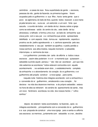 148

cerimônia . a casas de reza ficou superlotada de gente :- escravos,
pessoas da vila , gente da fazenda. os primeiros lugares   foram
ocupados pelo sr guilhermino e sua filha . havia tanta gente que o
povo se aglomerou do lado de fora. quando todos rezavam a ave maria
já pela terceira vez , ouviu-se um estrondo e um som forte que
sacudiu o ouvido de todos . um clarão de luz desceu sobre a igreja
como se estivesse saído do centro do céu . este clarão de luz
atravessou o telhado e formou uma cruz ao lado da sinhazinha que
orava junto com o seu pai e a sinhazinha que ainda apresentada
debilitada e com aspecto triste . tornou-se rapidamente , esperta e
prostrou se de joelho agradecendo a n. senhora aparecida pelo seu
restabelecimento o seu pai também se ajoelhou e pediu perdão a
nossa senhora aos altos brados. naquele momento o sebastião
interrompeu a cerimonia da reza .
    o sr guilhermino prometeu dar carta de alforria a todos o seus
escravos . assim eles poderiam ir e vir o momento que quisessem ,
sebastião ouvindo aquilo pensou:- ‘’ isto não vai acontecer , por que nós
não sabemos se aconteceu’’ todos estavam comovidos com aquele
acontecimento . na verdade eram dois: , o estabelecimento completo
da sinhazinha e o abrandamento do coração do sr guilhermino. o sr
guilhermino até propôs construir   a nova igreja , para santa.
    naquela noite histórica dos milagres acontecido com a sinhazinha e
a conversão do sr guilhermino , amolecendo o seu coração , foi
decisiva na vida dos dezenove meninos e do próprio sebastião . estava
na hora de eles se retirarem do cenário do aparecimento da santa . mas
um novo fenômeno aconteceu na vida dos nossos heróis :-’’ rufino
sonhou’’




     depois de estarem todos acomodados na fazenda , após os
milagres acontecido , principalmente com a conversão do sr. guilhermino
e a sua proposta de construir uma nova igreja para a santa e a alforria
aos escravos os meninos , juntamente com sebastião e o rex , decidira

                                                                       148
                       EM BUSCA DA CAVERNA.
 