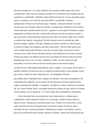 15

deveriam acampar por ali, senão poderiam não encontrar melhor lugar onde armar
acampamento. todos estavam um pouco cansados. Só o entusiasmo não impedia que eles
continuasses caminhando. Sebastião sendo sabedor de tudo isto, viu que não podia cansar
muito os meninos ou no outro dia seria mais difícil a caminhada. armaram o
acampamento à beira de um riacho de águas límpidas., onde aproveitaram o uso das
mesmas para suas refeições. depois de armado o acampamento, Sebastião e três meninos
saíram junto para reconhecimento do local. enquanto os outro quatros ficaram no campo
preparando as refeições da tarde. o local onde andavam era cheio de moitas de capim. o
que causou-lhes o pressentimento da presença de cobras. Era preciso então maior cautela
ao andar ali por aquelas redondezas. No meio do pasto estava o caminho por onde
passariam alguns viajantes. Tão logo andaram uns quinze minutos ao redor do pasto,
avistaram ao longe uma choupana, que pelas observações deveria morar gente, pois
estava saindo fumaça pela chaminé. como não era muito longe, resolveram ir até lá
conversar com o dono da casa. Quando estavam a uma distância de cem metro da casa,
tiveram que passar por debaixo de uma cerca, por dentro da mesma existia um pomar,
plantação que mais se via, era cana , mandioca e milho. era uma casinha de sapé
encostadas a um morro onde ao lado do mesmo passava uma nascente dágua.

ao redor da casa, tinha alguma plantação de couve e quiabo. e em cercado, havia umas 15
galinhas. distante 50 metros da casa, os cachorros já anunciavam a nossa chegada. Assim
que escutou o latido dos cães o dono da casa veio chegando e dizendo

que podiam entrar. Sebastião tirou o chapéu e foi dizendo : boa tarde, prontamente o foi
respondido pelo camponês. era um senhor de uns trinta anos com uma aparência bem
magra consumida pelo trabalho. o camponês convidou os a entrar e ficaram conversando
até seis horas da tarde. Havia um grande número de crianças na casa, mais de 9 crianças
foram contadas. com as idades de 1 a 15 anos, todos sujos maltrapilhos e esfomeados.

     Como não podia ficar conversando por mais tempo saíram e voltaram para o
acampamento, onde a fumaça do fogo já se via de longe. o jantar já estava pronto, e
depois de fazer refeição que constou de carne seca e farinha, foi servido café. a noite
todos sentaram em torno da fogueira para conversarem. depois de falarem sobre s
atividades do dia, os meninos pediram a Sebastião que contasse uma história. não era
preciso ser uma história muito grande, diziam os meninos. Apenas uma história para que



                                                                                           15
                                  EM BUSCA DA CAVERNA.
 