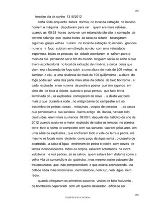150

  terceiro dia de sonho 13 /8/2012
    certa noite enquanto itabira dormia, no local da extração de minério
homem e máquina disputavam para ver            quem era mais velozes .
quando as 00:35 horas ouviu-se um estampido tão alto e comoção de
terreno balança que quase todas as casa da cidade balançaram.
algumas igrejas velhas ruíram . no local de extração do minério grandes
nuvens e fogo subiram em direção ao céu com uma velocidade
espantosa. todas as pessoas da cidade acordaram e saíram para o
meio da rua pensando ser o fim do mundo. ninguém sabia ao certo o que
tivera acontecido lá no local da extração de minério. a única coisa que
viam era a labareda de fogo subir a uma altura de mais de 200 metros e
iluminar o céu a uma distãncia de mais de 100 quilômetros . a altura do
fogo podia ser vista das parte mais altas da cidade de belo horizonte . a
cada explosão eram nuvens de pedra e poeira que iam jogando em
cima de de toda a cidade. quando o povo pensou que tudo tinha
terminado do , as explosões começaram de novo . e desta vez bem
mais z que durante a noite . no antigo bairro do campestre era só
escombro de pedras, casas , máquinas , corpos de pessoas         . as casas
que pertenciam a rua santana , bairro antigo de itabira, haviam sido
destruídas. eram mais ou menos 09:00 h, daquele dia fatídico do ano de
2012 quando ouviu-se a maior explosão de todos os tempos no planeta
terra: todo o bairro do campestre com rua santana voaram pelos ares em
uma série de explosões , que encheram todo o vale de terra e pedra. até
mesmo os locais mais distante como poço da água santa , o cruzeiro de
aparecida , a caixa d’água encheram de pedra e poeira com cinzas de
larvas incandescentes. todos os corpos estavam soterrados na cinza
vulcânica   e nas pedras. só se salvou quem estava bem distante como a
velha vila da conceição e da gabiroba , mas mesmo assim estavam tão
traumatizados que não compreendiam o que estava acontecendo . na
cidade nada mais funcionava , nem telefone, nem luz, nem água, nem
rádio.
    quando chegaram os primeiros socorros vindos de belo horizonte ,
os bombeiros depararam com um quadro desolador . difícil de ser

                                                                            150
                        EM BUSCA DA CAVERNA.
 