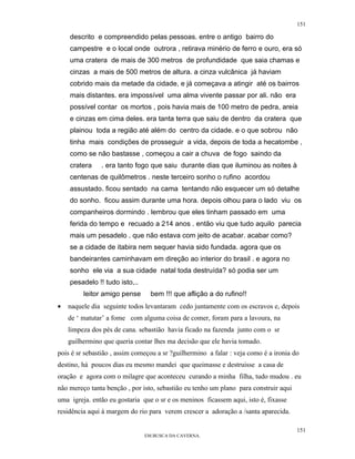 151

    descrito e compreendido pelas pessoas. entre o antigo bairro do
    campestre e o local onde outrora , retirava minério de ferro e ouro, era só
    uma cratera de mais de 300 metros de profundidade que saia chamas e
    cinzas a mais de 500 metros de altura. a cinza vulcânica já haviam
    cobrido mais da metade da cidade, e já começava a atingir até os bairros
    mais distantes. era impossível uma alma vivente passar por ali. não era
    possível contar os mortos , pois havia mais de 100 metro de pedra, areia
    e cinzas em cima deles. era tanta terra que saiu de dentro da cratera que
    plainou toda a região até além do centro da cidade. e o que sobrou não
    tinha mais condições de prosseguir a vida, depois de toda a hecatombe ,
    como se não bastasse , começou a cair a chuva de fogo saindo da
    cratera    . era tanto fogo que saiu durante dias que iluminou as noites à
    centenas de quilômetros . neste terceiro sonho o rufino acordou
    assustado. ficou sentado na cama tentando não esquecer um só detalhe
    do sonho. ficou assim durante uma hora. depois olhou para o lado viu os
    companheiros dormindo . lembrou que eles tinham passado em uma
    ferida do tempo e recuado a 214 anos . então viu que tudo aquilo parecia
    mais um pesadelo . que não estava com jeito de acabar. acabar como?
    se a cidade de itabira nem sequer havia sido fundada. agora que os
    bandeirantes caminhavam em direção ao interior do brasil . e agora no
    sonho ele via a sua cidade natal toda destruída? só podia ser um
    pesadelo !! tudo isto,..
         leitor amigo pense      bem !!! que aflição a do rufino!!
•   naquele dia seguinte todos levantaram cedo juntamente com os escravos e, depois
    de ‘ matutar’ a fome com alguma coisa de comer, foram para a lavoura, na
    limpeza dos pés de cana. sebastião havia ficado na fazenda junto com o sr
    guilhermino que queria contar lhes ma decisão que ele havia tomado.
pois é sr sebastião , assim começou a sr ?guilhermino a falar : veja como é a ironia do
destino, há poucos dias eu mesmo mandei que queimasse e destruisse a casa de
oração e agora com o milagre que aconteceu curando a minha filha, tudo mudou . eu
não mereço tanta benção , por isto, sebastião eu tenho um plano para construir aqui
uma igreja. então eu gostaria que o sr e os meninos ficassem aqui, isto é, fixasse
residência aqui à margem do rio para verem crescer a adoração a /santa aparecida.

                                                                                      151
                               EM BUSCA DA CAVERNA.
 