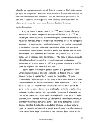 152

sebastião que estava atento a tudo que ele dizia , ia pensando na história dos meninos
que agora não tem passado . pois como voltaram mais de duzentos anos no tempo, os
seus avós ainda não nasceram. como será a vida dos 19 meninos que saíram da sua
terra natal e agora não tem mais passado . outra coisa que atribulava a mente foi
saber o terceiro sonho do rufino com a destruição da cidade de itabira .

o retiro dos meninos

        e agora estamos presos no ano de 1777. as mudanças vão surgir
    lentamente na mente das pessoa. estamos ainda no ano de 1777. as
    mudanças no mundo estão acontecendo agora. ainda não aconteceu a
    revolução francesa, mas as idéias estão fervilhando por lá na cabeça das
    pessoas . já sabemos que napoleão bonaparte vai dominar quase toda
    a europa nos próximos trinta anos . sem contar ainda que teremos a
    inconfidência mineira pelos 15 anos a frente . lion hipolite denizar rivailt “
    alan kardec” está acabando de escrever o seu primeiro livro e só vai
    entrar para a história a partir de março de 1785. daqui a oito anosquando
    ele publicar o livro dos espíritos. . portanto qualquer decisão que
    tomarmos poderemos mudar a história. e qualquer mudança na história
    pode ser tragédia para todos nós do futuro.
         estava assim acabando de pensar quando o sr guilhermino notou
    uma certa ausência nos olhos de sebastião . e disse: e então ? ‘’ você
    poderia me dar a sua opinião ‘? ao que ele respondeu : ‘’ é muito
    complicada a nossa situação ,a minha e a dos meninos , que aparecemos
    misteriosamente no alto das montanhas como foi relatado por carta dos
    bandeirantes que encontramos a meses atrás “ seria difícil para todo o
    povo desta época nós darmos uma explicação . portanto sr guilermino ,
    antes de dar -lhe uma resposta para ajudar na construção da igreja , eu
    preciso de me reunir com os meninos que já estão crescendo, ou melhor
    dizendo , não são mais meninos , já cresceram e se tornaram adultos , e
    ai então voltaremos a conversar certo? o sr dono da fazenda aceitou
    bem as opiniões de sebastião e ainda lhe ofereceu um lugar seguro ,
    onde os meninos pudessem tirar umas férias durante um mês . seria em
    uma ‘fazendinha’ no pé da montanha com bastante água natural muita


                                                                                    152
                               EM BUSCA DA CAVERNA.
 
