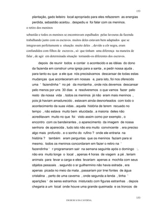 153

    plantação, gado leiteiro local apropriado para eles refazerem as energias
    perdida, sebastião aceitou . despediu e foi falar com os meninos.
o retiro dos meninos

sebastião e todos os meninos se encontravam espalhados pelas lavouras da fazenda
trabalhando junto com os escravos. muitos deles estavam bem adaptados que se
integravam perfeitamente a situação. muito deles , devido a côr negra, eram
confundidos com filhos de escravos , só que tinham uma diferença na maneira de
falar , de agir em determinada situação tornando-os diferentes dos escravos.

         depois de reunir todos e contar o acontecido e as idéias do dono
    da fazenda em construir uma igreja para a santa , e pedir nossa ajuda .
    para tanto eu que a ele que nós precisávamos descansar de todas estas
    mudanças que aconteceram em nossas e, para isto, foi nos oferecido
    uma ‘ fazendinha “ no pé da montanha , onde nós devemos descansar
    pelo menos por uns 30 dias e resolveremos o que vamos fazer pelo
    resto da nossa vida . todos os meninos já não eram mais meninos ,
    pois já haviam amadurecido . estavam ainda desnorteados com todo o
    acontecimento da suas vidas . aquela história de terem recuado no
    tempo , não estava muito bem elucidada . a maioria deles não
    acreditavam muito no que foi visto assim como por exemplo , o
    encontro com os bandeirantes , o aparecimento da imagem de nossa
    senhora de aparecida . tudo isto não era muito convincente . era preciso
    algo mais profundo . e o sonho do rufino ? onde ele entraria na
    história ?   também eram perguntas que os meninos faziam para si
    mesmo. todos os meninos concordaram em fazer o retiro na ‘
    fazendinha ‘ r programaram sair na semana seguinte após o domingo :.
    não era muito longe o local , apenas 4 horas de viagem a pé . teriam
    animais para levar a carga e eles levariam apenas a mochila com seus
    objetos pessoais . segundo o sr guilhermino não havia estrada , era
    apenas picada no meio da mata , passariam por trrei fontes de água
    cristalina , perto de uma caverna , onde segunda a lenda , tinha ‘
    aparições ‘ de seres estranhos misturado com figuras estranhas . depois
    chegaria a um local onde houve uma grande queimada e os troncos de


                                                                                   153
                              EM BUSCA DA CAVERNA.
 