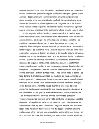 154

árvores estavam todos preto de carvão . depois entrariam em uma mata
escura onde havia pequenas lagoas com canto de sapos , grilo e outros
animais . depois eram um caminho menos em uma campina verde ,
plana e macia onde tudo era silêncio . no final da campina havia uma
árvore de jacarandá a primeira pessoa que chegasse perto da árvore
devia colocar a mão esquerda na mesma e com a mão direita apontar
para a frente que imediatamente apareceria o local próprio para o retiro .
    o dia seguinte saíram ás oito horas da manhã e , à medida que
foram entrando na mata encontraram tudo exatamente como foi descrito
anteriormente . ao chegar na primeira ponte de água cristalina , os
meninos resolveram tomar banho para tirar o suor do corpo . na
segunda fonte de água apenas beberam p/ saciar a sede . na terceira
fonte de água só lavaram o rosto . depois de andar mais de uma hora
o caminho começou a descer um pouco e foi ficando escuro por causa
das árvores e das paredes do morro e já se via lá na frente , um buraco
escuro . quando os meninos avistaram o buraco escuro ficaram meio
receosos de seguir a frente , mas o sebastião disse : -: não tenham
medo eu estou com vocês . e eles começaram a andar devagarinho . ao
chegarem bem perto da caverna pararam e começaram a olhar para
dentro do buraco . era um buraco vazio , não se via nada lá dentro , do
lado de fora à direita tinha um toco de madeira de mais ou menos um
metro queimado , todo preto e de pé . à esquerda nascia umas flores de
orquídea muito bonita . mas os meninos não viram nenhuma aparição
como dissera antes . nem tão pouco tiveram a presença de seres
estranhos continuaram caminhando pela picada a dentro . chegaram a
um local onde houve grande queimada da mata numa extensão de
729 metros quadrados onde as árvores queimadas pareciam
verdadeiros espetos e davam uma visão simbólica de pessoas vestidas
de preto   e imobilizadas na terra . os meninos , que   não estavam se
identificando com aqueles ‘ monstros ‘ seguiam a frente em busca do
local onde haveriam de descansar um dia depois entraram em uma
mata escura e fria . parecia que um calafrio entrava-lhe pelo corpo . ao
lado da mata escura e fria havia lagoas com muitas plantas aquáticas

                                                                         154
                        EM BUSCA DA CAVERNA.
 