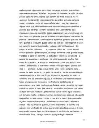 155

onde no meio dos quais escondiam pequenos animais que emitiam
sons estridentes que, as vezes , impediam os meninos de ouvir os seus
pés de bater na terra . depois que saíram da mata escura e fria o
caminho foi clareando vagarosamente até entrar em uma campina
verde ondulada , onde ao longe refletia a luz . era tão silencioso
aquele local que todos sentiram uma verdadeira felicidade dentro de si .
parecia que ao longe ouviam repicar de sino , convidando-os a
meditação . naquele momento todos esqueceram por um momento de
si e, cada um , parecia que era sozinho no meio daquela imensidão de
planície , caminhavam , caminhavam e a planície parecia que não tinha
fim . quando já estavam quase saindo da planície e começaram a subir
um caminho levemente inclinado , voltaram a ter conhecimento do
grupo . e então voltaram      a conversar como se     como se não
tivesse passado pela campina . de longe avistaram uma grande árvore
frondosa à beira do caminho . e sebastião informou ser aquela        a
árvore de jacarandá . ao chegar no pé de jacarandá o rufino fez ,
como foi orientado , e apareceu exatamente como que abrindo uma
cortina , descortinou à sua frente a mais linda paisagem já vista por
eles :--- primeiro surgia a sua frente uma verde campina plana ,
apesar de estar na serra , no meio da campina surgia um caminho de
areia branquinha e fofa com flores de papoula vermelha ao lado . o
caminho era de forma em zig zag . e no final de uns trezentos metros
tinha uma pequena elevação e no final uma caída brusca ai
encontraram uma casa muito grande feita de pedra . ao redor da casa i
mais lindo jardim já visto. por todos e , mais além , um pomar com todos
os tipos de frutas maduras . pelo meio do pomar corria água cristalina
em forma de riacho . então os meninos pensaram que estavam chegando
no paraíso . a casa estava com as portas aberta como que esperando
alguém havia muitos quartos , sala imensa com móveis cadeiras e
mesas . não era frio nem quente , o clima era ameno . a cozinha era
grande com um fogão de lenha que também já estava aceso . e o mais
engraçado , aquele fogo nunca se apagava ou diminuía as chamas . e
também não fazia fumaça como faz qualquer fogão de lenha .

                                                                           155
                       EM BUSCA DA CAVERNA.
 