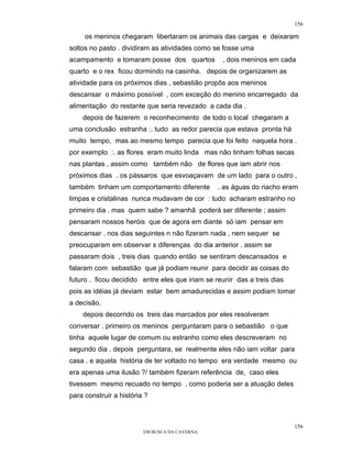 156

     os meninos chegaram libertaram os animais das cargas e deixaram
soltos no pasto . dividiram as atividades como se fosse uma
acampamento e tomaram posse dos quartos           , dois meninos em cada
quarto e o rex ficou dormindo na casinha. depois de organizarem as
atividade para os próximos dias , sebastião propôs aos meninos
descansar o máximo possível , com exceção do menino encarregado da
alimentação do restante que seria revezado a cada dia .
    depois de fazerem o reconhecimento de todo o local chegaram a
uma conclusão estranha :. tudo as redor parecia que estava pronta há
muito tempo, mas ao mesmo tempo parecia que foi feito naquela hora .
por exemplo :. as flores eram muito linda mas não tinham folhas secas
nas plantas , assim como também não de flores que iam abrir nos
próximos dias . os pássaros que esvoaçavam de um lado para o outro ,
também tinham um comportamento diferente         . as águas do riacho eram
limpas e cristalinas nunca mudavam de cor : tudo acharam estranho no
primeiro dia . mas quem sabe ? amanhã poderá ser diferente ; assim
pensaram nossos heróis que de agora em diante só iam pensar em
descansar . nos dias seguintes n não fizeram nada , nem sequer se
preocuparam em observar s diferenças do dia anterior . assim se
passaram dois , treis dias quando então se sentiram descansados e
falaram com sebastião que já podiam reunir para decidir as coisas do
futuro . ficou decidido entre eles que iriam se reunir das a treis dias
pois as idéias já deviam estar bem amadurecidas e assim podiam tomar
a decisão.
    depois decorrido os treis das marcados por eles resolveram
conversar . primeiro os meninos perguntaram para o sebastião o que
tinha aquele lugar de comum ou estranho como eles descreveram no
segundo dia . depois perguntara, se realmente eles não iam voltar para
casa . e aquela história de ter voltado no tempo era verdade mesmo ou
era apenas uma ilusão ?/ também fizeram referência de, caso eles
tivessem mesmo recuado no tempo , como poderia ser a atuação deles
para construir a história ?



                                                                          156
                         EM BUSCA DA CAVERNA.
 