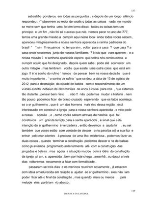 157

    sebastião ponderou em todas as perguntas . e depois de um longo silêncio
respondeu : -’’ observem ao redor de vocês ç todas as coisas nada no mundo
se move sem que tenha uma lei em torno disso . todas as coisas tem um
principio e um fim , não foi só o acaso que nós viemos parar no ano de l777,
temos uma grande missão a cumprir aqui neste local onde todos vocês sabem ,
apareceu milagrosamente a nossa senhora aparecida a rainha padroeira do
brasil “   “ sim !! recuamos no tempo sim . voltar para a casa ? que casa ? a
casa onde nascemos junto de nossos familiares ? è isto que vces querem : e a
nossa missão ? n senhora aparecida espera que todos nós continuemos a
cumprir aquilo que foi designado . depois quem sabe : pode até acontecer um
outro milagre . mas lembrem vocês que existe uma outra coisa que está em
jogo !! é ‘o sonho do rufino ‘ temos de pensar bem na nossa decisão que é
muito importante . ‘ o sonho de rufino ‘ que se deu a data de 13 de agôsto de
2012 para a destruição da cidade de itabira com o reacendimento de um
vulcão extinto debaixo de 300 milhões de anos é coisa para nós , que estamos
tão distante , pensar bem nisto   . não !! não podemos mudar a historia . nem
tão pouco podemos ficar de braço cruzado esperando que os fatos aconteça.
se o sr guilhermino , que é um dos homens mais rico dessa região , está
interessado em construir a igreja para a nossa senhora aparecida , e veio pedir
a nossa     opinião , e , como vocês sabem através da história que foi
construída um grande templo para a santa aparecida , é sinal que esta
intenção do sr guilhermino é verdadeira , então devemos a ajuda lo       . eu sei
também que voces estão com vontade de descer o rio paraíba até a sua foz e
entrar pelo mar adentro à procura de uma ilha misteriosa , podemos fazer as
duas coisas . quando terminar a construção podemos descer o ria de balsas
como já aviamos programado anteriormente até com a construção das
jangadas e balsas . mas agora a situação mudou com a idéia da construção
da igreja p/ a n. s. aparecida . bem por hoje chega . amanhã , ou daqui a treis
dias voltaremos novamente a falar com formalidade .
     passaram-se treis dias e os meninos reuniram novamente , já estavam
com idéia amadurecida em relação a ajudar ao sr guilhermino . eles não iam
poder ficar até o final da construção , mas quando mais ou menos         pela
metade eles partiriam rio abaixo .

                                                                                    157
                              EM BUSCA DA CAVERNA.
 