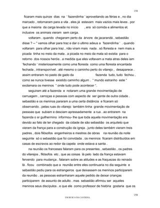 158

 ficaram mais quinze dias na ‘ fazendinha ‘ aproveitando as férias e , no dia
marcado , retornaram para a vila . eles já estavam mais vazios mais leves . por
que a maioria da carga levada no início       , era só comida e alimentos et.
inclusive os animais vieram sem carga.
    voltaram . quando chegaram perto da árvore de jacarandá , sebastião
disse ? -- “ vamos olhar para traz e dar o ultimo adeus a ‘fazendinha ‘ . quando
voltaram para olhar para traz , não viram mais nada . só floresta e nem mais a
picada tinha no meio da mata . a picada no meio da mata só existia para o
retorno dos nossos heróis . a medida que eles voltavam a mata atras deles iam
‘fechando ‘ misteriosamente como uma floresta como uma floresta encantada
fechada , intransponível . até mesmo o caminho perto do vilarejo , desaparece .
assim entraram no pasto de gado da                    fazenda tudo, tudo fechou ,
como se nunca tivesse existido caminho algum . “ mundo estranho este “
exclamara os meninos “ onde tudo pode acontecer “.
    seguiram até a fazenda e notaram uma grande movimentação de
carruagem , carroças e pessoas com aspecto de ser gente de outra cidade .
sebastião e os meninos pararam a uma certa distância e ficaram só
observando . pelas ruas do vilarejo também tinha grande movimentação de
pessoas que subiam e desciam apressadamente a rua . ao entrarem na
fazenda o sr guilhermino informou- lhe que toda aquela movimentação era
devido ao fato de ter chegado da cidade de são sebastião os arquiteto que
vieram da frança para a construção da igreja . junto deles também vieram treis
padres , dois filósofos engenheiros e mestres de obras     na reunião da noite
seguinte só o sebastião que foi convidada . os meninos ficaram distribuídos em
casas de escravos ao redor da capela onde estava a santa .
    na reunião os franceses falaram para os presentes , sebastião , os padres
do vilarejos , filósofos etc . que as coisas lá pelo lado da frança estavam
fervendo para mudança . falaram sobre as atitudes e as fraquezas do reinado
lá . ficou combinado que a reunião entre eles continuaria no dia seguinte e
sebastião pediu para os estrangeiros que deixassem os meninos participarem
da reunião . as pessoas estranharam aquele pedido de deixar crianças
participarem de assunto de adulto . mas sebastião afirmou ser aqueles
meninos seus discípulos . e que ele como professor de história gostaria que os

                                                                                 158
                               EM BUSCA DA CAVERNA.
 