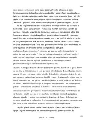 159

seus alunos soubessem como estão desenvolvendo a história lá pela
longínqua europa. todos eles , afirmou sebastião , sabem falar o português , o
latim e o alemão . sebastião podia dizer muita coisa a respeito deles , só não
podia dizer suas verdadeiras origens . que tinham viajado no tempo mais de
200 anos . pois isto seria incompreensível para as pessoas daquela época .
    no dia seguinte lá estavam os dezenove meninos vestidos de escoteiro e
bem limpo . todos sentaram em ‘ rodas’ para melhor conversar e emitir as
opiniões . naquele segundo dia de reunião apareceu mais pessoa além dos
franceses . vieram refugiados políticos perseguidos por napoleão . pessoas
com idéias de aqui nesta parte do mundo uma nova república independente .
os refugiados políticos que estavam presentes falaram de um local no interior
do país chamado de vila - rica pela grande quantidade de ouro encontrado lá
uma república em protesto contra os impostos de portugal.
explicavam ele para os meninos “ o imposto que a europa cobra de sua colônia é o
quinto de tudo que se produz ‘’ vinte por cento de tudo deve ser entregue a matriz. e
neste caso não é só portugal , mas sim todos países que tem colônia aqui na américa .
falaram eles que diversos ingleses também estão se dirigindo para o brasil ,
principalmente a região central onde tudo é repleto de ouro.

enquanto os europeus falavam sebastião pode ver nas palavras de cada um o que ia dentro
da sua alma e ele ia pensando :-- este que agora falou fará parte da inconfidência mineira
daqui a 11 anos . este outro vai ser o traidor de tiradentes , o joaquim silvério dos reis
este outro será o visconde de barbacena daqui hà 10 anos . depois que ele indicou todo , o
que os mesmos seriam , por que ele , o sebastião já sabia ha muito tempo por ser professor
de história , portanto tudo aquilo que os europeus estavam dizendo , não eram novidade
para ele . apenas estava conferindo a história e , observando as faceta da mesma.

uma coisa interessante que /sebastião e os meninos observaram era o comportamento do
ser humano . em 200 anos não houve nenhuma modificação acentuada que pudesse
chamar a atenção .—apenas o mesmo desejo de cobiça , de fama e de fortuna . até
mesmo a intenção do sr guilhermino de construir uma igreja para a santa era apenas uma
boa intenção mas no fundo ele só estava interessado em se autopromover .

    depois que reuniram muitos dias traçando o plano para a construção da
igreja , alguns do europeus se despediram partindo para o planalto do

                                                                                         159
                                  EM BUSCA DA CAVERNA.
 