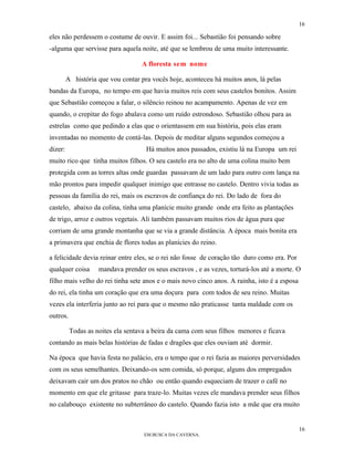 16

eles não perdessem o costume de ouvir. E assim foi... Sebastião foi pensando sobre
-alguma que servisse para aquela noite, até que se lembrou de uma muito interessante.

                                   A floresta sem nome

         A história que vou contar pra vocês hoje, aconteceu há muitos anos, lá pelas
bandas da Europa, no tempo em que havia muitos reis com seus castelos bonitos. Assim
que Sebastião começou a falar, o silêncio reinou no acampamento. Apenas de vez em
quando, o crepitar do fogo abalava como um ruído estrondoso. Sebastião olhou para as
estrelas como que pedindo a elas que o orientassem em sua história, pois elas eram
inventadas no momento de contá-las. Depois de meditar alguns segundos começou a
dizer:                               Há muitos anos passados, existiu lá na Europa um rei
muito rico que tinha muitos filhos. O seu castelo era no alto de uma colina muito bem
protegida com as torres altas onde guardas passavam de um lado para outro com lança na
mão prontos para impedir qualquer inimigo que entrasse no castelo. Dentro vivia todas as
pessoas da família do rei, mais os escravos de confiança do rei. Do lado de fora do
castelo, abaixo da colina, tinha uma planície muito grande onde era feito as plantações
de trigo, arroz e outros vegetais. Ali também passavam muitos rios de água pura que
corriam de uma grande montanha que se via a grande distância. A época mais bonita era
a primavera que enchia de flores todas as planícies do reino.

a felicidade devia reinar entre eles, se o rei não fosse de coração tão duro como era. Por
qualquer coisa      mandava prender os seus escravos , e as vezes, torturá-los até a morte. O
filho mais velho do rei tinha sete anos e o mais novo cinco anos. A rainha, isto é a esposa
do rei, ela tinha um coração que era uma doçura para com todos de seu reino. Muitas
vezes ela interferia junto ao rei para que o mesmo não praticasse tanta maldade com os
outros.

          Todas as noites ela sentava a beira da cama com seus filhos menores e ficava
contando as mais belas histórias de fadas e dragões que eles ouviam até dormir.

Na época que havia festa no palácio, era o tempo que o rei fazia as maiores perversidades
com os seus semelhantes. Deixando-os sem comida, só porque, alguns dos empregados
deixavam cair um dos pratos no chão ou então quando esqueciam de trazer o café no
momento em que ele gritasse para traze-lo. Muitas vezes ele mandava prender seus filhos
no calabouço existente no subterrâneo do castelo. Quando fazia isto a mãe que era muito


                                                                                              16
                                    EM BUSCA DA CAVERNA.
 