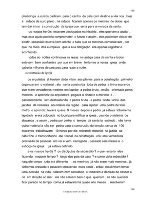 160

piratininga e outros partiram para o centro do país com destino a vila rica , hoje
a cidade de ouro preto . na cidade ficaram apenas os mestres de obras que
iam dar início a construção da igreja que seria para a morada da santa.
     os nossos heróis estavam deslocados na história . eles queriam a ajudar ,
mas esta ajuda poderia comprometer o futuro e assim , eles poderiam deixar de
existir. sebastião estava bem atento a tudo que os meninos comentavam , por
que no meio dos europeus que a sua obrigação era apenas registrar o
acontecido.
     todas ao noites continuava as rezas na antiga casa da santa e todos
estavam bem confiantes por que em breve teríamos a nossa igreja onde
caberia milhares de pessoas para rezar a noite.
  a construção da igreja

    os arquitetos já haviam dado início aos planos para a construção . primeiro
organizaram o material . ela seria construída toda de pedra e tinha escravos
que eram verdadeiros mestres em lapidar a pedra bruto . então orientada pelos
mestres , o aprendiz de arquitetura pegava o cinzel e o martelo e ,
pacientemente iam desbastando a pedra bruta . a pedra bruta vinha das
jazidas da natureza abundante na região . para lapidar uma pedra de treis
metro o aprendiz levava quase 9 meses depois a pedra já estava totalmente
lapidada e era colocada no local para edificar a igreja , usando o sistema de
alavanca . e assim , pedra por pedra o templo da santa ia subindo . não havia
outro material a não ser pedra para a construção do templo. cerca de 100
escravos trabalhavam 10 horas por dia retirando material na jazida da
natureza e transportando até o local da construção . era uma verdadeira
procissão de pessoas um vai e vem carregado . passado seis meses e o
esboço da igreja     já estava definido .
    e os nossos heróis ? os discípulos de sebastião ? o que estaria eles
fazendo naquele tempo ? longe dos pais da casa ? e como vivia sebastião ?
naquele tempo tudo era diferente      . os meninos já não eram mais meninos , já
tínhamos crescido e estavam crescendo mais ainda . então resolveram tomar
uma decisão na vida . falaram com sebastião e tomaram a decisão de descer o
rio em direção ao mar . ele não sabiam bem o que queriam . só não queriam
ficar parado no tempo coma já estavam há quase oito meses . resolveram

                                                                                 160
                                EM BUSCA DA CAVERNA.
 