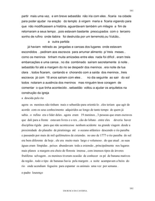161

partir mais uma vez. e em breve sebastião não iria com eles . ficaria na cidade
para poder ajudar na ereção do templo à virgem maria e ficaria vigiando para
que não modificassem a história. aguardavam também um milagre a fim de
retornaram a seus tempo . pois estavam bastante preocupados com o terceiro
sonho de rufino onde itabira foi destruída por um terremoto,ou Vulcão..
                      a outra partida
    já haviam retirado as jangadas e canoas dos lugares onde estavam
escondidos . pediram aos escravos para arrumar alimento p/ treis meses .
como os meninos tinham muita amizades entre eles nada foi difícil . eram treis
embarcações e uma canoa . no dia combinado saíram secretamente à noite .
sebastião foi até a margem do rio se despedir dos meninos . era noite de lua
clara . todos ficaram, cantando e chorando com a saída dos meninos , treis
escravos já com 18 anos saíram com eles .             no dia seguinte ao sair do sol
todos notaram a ausência dos meninos mas ninguém teve coragem de
comentar o que tinha acontecido . sebastião voltou a ajudar os arquitetos na
construção da igreja
a descida pelo rio

agora os meninos não tinham mais o sebastião para orientá-lo . eles teriam que agir de
acordo com os seus conhecimento adquiridos ao longo de tanto tempo de quem já
sabia . o rufino era o líder deles . agora eram 19 meninos , 3 pessoas que eram escravos
que dali para a frente estavam livres e o rex , cão do lobato . entre eles   deveria haver
disciplina rígida para que não acontecesse nenhum acidente na grande viagem .desde a
proximidade do planalto de piratininga até o oceano atlântico descendo o rio paraíba
e passando por mais de mil quilômetros de extensão. no ano de 1777 o rio paraíba do sul
era bem diferente de hoje . ele era muito mais largo e volumoso . do que atual . as suas
àguas eram límpidas . peixes abundavam toda a extensão , principalmente nos lugares
mais planos a margem era cheio de floresta imensa , com imensos tipos de árvores
frutíferas selvagem . os meninos tiveram ocasião de conhecer os pé de banana mativos
da região . todo o tipo de bananas havia pela margem . a noite acampavam a beira do
rio onde acendiam fogueira para espantar os animais uma vez por semana .

o padre lourenço




                                                                                         161
                                  EM BUSCA DA CAVERNA.
 