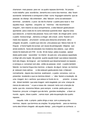 163

chamaram mais pessoa para ver os quatro rapazes dormindo . foi preciso
muito trabalho para acordá-los , tamanho era o sono dos meninos . eles foram
acordando lentamente e começaram a falar numa linguagem estranha que as
pessoas do vilarejo não entendiam . eles falavam como se estivessem
dormindo , sonolento . o povo da vila foi chamar o padre para rezar e tirar
aqueles maus espíritos . enquanto os ‘ meninos ‘ não reconheciam
ninguém , nem mesmo os seus companheiros , e eles falavam gesticulavam
apontando para o lado do rio como estivesse querendo dizer alguma coisa
que estava lá . a maioria das pessoas focou com medo de chegar perto como
o padre morava longe , demorou a chegar até o local . como ficaram com
medo dos rapazes , arrumaram cordas para deixa-los amarrados até a
chegada do padre . o padre que veio era uma pessoa que falava mais de 12
línguas e havia fugido da europa por causa da perseguição religiosa que
ainda existia lá . havia ele estudado nos mosteiros dos cátaros , cujo último
reduto foi destruido em l744 no dia 30 de março pelas cruzadas . apesar
deste padre estar ‘ escondido ‘ no interior do país era uma pessoa capacitada
a dirigir até uma nação tão grande quanto aquele brasil que estava nascendo.
bom ele chegou de longe já , por mandando que desamarrassem os rapazes ,
e começou a conversar com eles . então as pessoas viram o padre também
falando na mesma língua dos meninos . e depois de algum tempo os meninos
já estavam mais calmos      e não estavam gesticulando mais e falavam
normalmente . depois dos meninos acalmarem , o padre conversou com os
presentes revelando o que os meninos diziam :-- ‘ eles faziam a revelação de
uma imagem de n. senhora que estava no fundo do rio            próximo à nossa
vila diziam também que esta imagem será resgatada por uma criança de
menos de sete anos “ e que a nossa vila crescerá tanto com a benção da
santa que nós viveremos felizes para sempre . e ainda pedia para que
fossemos procurar a imagem que ela teria grandes revelações         a fazer ao
mundo . agora , disse o padre , vamos rezar pela recuperação dos quatro
rapazes .
     naquela noite o próprio padre dirigiu a reza com a presença dos
meninos . depois que terminou as orações foi perguntando       para os meninos
como eles tinham chegado até aquele vilarejo , pois ninguém os conhecia . e

                                                                                 163
                               EM BUSCA DA CAVERNA.
 