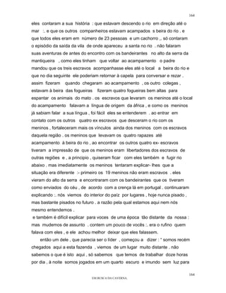 164

eles contaram a sua história : que estavam descendo o rio em direção até o
mar :. e que os outros companheiros estavam acampados s beira do rio . e
que todos eles eram em número de 23 pessoas e um cachorro ,. só contaram
o episódio da saída da vila de onde apareceu a santa no rio . não falaram
suas aventuras de antes do encontro com os bandeirantes no alto da serra da
mantiqueira , como eles tinham que voltar ao acampamento o padre
mandou que os treis escravos acompanhasse eles até o local a beira do rio e
que no dia seguinte ele poderiam retornar à capela para conversar e rezar .
assim fizeram    quando chegaram ao acampamento , os outro colegas ,
estavam à beira das fogueiras    fizeram quatro fogueiras bem altas para
espantar os animais do mato . os escravos que levaram os meninos até o local
do acampamento falavam a língua de origem da áfrica , e como os meninos
já sabiam falar a sua língua , foi fácil eles se entenderem . ao entrar em
contato com os outros quatro ex escravos que desceram o rio com os
meninos , fortaleceram mais os vínculos ainda dos meninos com os escravos
daquela região . os meninos que levavam os quatro rapazes até
acampamento à beira do rio , ao encontrar os outros quatro ex- escravos
tiveram a impressão de que os meninos eram libertadores dos escravos de
outras regiões e , a principio , quiseram ficar com eles também e fugir rio
abaixo . mas imediatamente os meninos tentaram explicar- lhes que a
situação era diferente :- primeiro os 19 meninos não eram escravos . eles
vieram do alto da serra e encontraram com os bandeirantes que os tiveram
como enviados do céu , de acordo com a crença lá em portugal . continuaram
explicando :. nós viemos do interior do paíz por lugares , hoje nunca pisado ,
mas bastante pisados no futuro . a razão pela qual estamos aqui nem nós
mesmo entendemos .
e também é difícil explicar para voces de uma época tão distante da nossa :
mas mudemos de assunto . contem um pouco de vocês :. era o rufino quem
falava com eles , e ele achou melhor deixar que eles falassem.
    então um dele , que parecia ser o líder , começou a dizer : “ somos recém
chegados aqui a esta fazenda , viemos de um lugar muito distante . não
sabemos o que é isto aqui , só sabemos que temos de trabalhar doze horas
por dia , à noite somos jogados em um quarto escuro e imundo sem luz para

                                                                                 164
                              EM BUSCA DA CAVERNA.
 