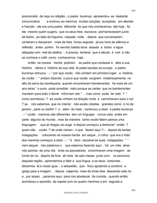 168

preconceito de raça ou religião . o padre lourenço apresentou- se bastante
comunicativo       e ensinou ao meninos muitas canções européias em alemão
e francês . ele era uma padre diferente do que nós conhecemos até hoje . foi
ele mesmo quem sugeriu que os seus treis escravos permanecessem junto
de todos , ao lado da fogueira naquela noite . depois que conversaram ,
contaram e dançaram mais de treis horas seguida . já era hora de silêncio e
reflexão . antes porém foi servido batata doce assada a todos e água
adoçada com mel de abelha :. é preciso lembrar que o século é xviii e não
se conhece o café como conhecemos hoje .
       então os nossos heróis pediram     ao padre que contasse a eles a sua
história . talvez a história da sua vida lá pelas bandas da europa . o padre
lourenço retrucou : - “ por que vocês não contam em primeiro lugar a história
de vocês : “ andam dizendo o povo que vocês surgiram misteriosamente no
alto da serra da mantiqueira quando encontraram bandeirantes há mais de um
ano atras “ o povo pode acreditar nisto porque as cartas que os bandeirantes
mandam para todo o litoral informam isto “ . mas como pode ter sido ? “
como aconteceu ? só vocês vinham na direção norte e caminhavam para o sul
? se     nós sabemos que no interior não existe cidades grandes como o rio de
janeiro , paris ou berlim ? e . além do mais , continuou a dizer o padre lourenço
: - “ vocês meninos são diferentes tem um linguajar nunca visto antes em
parte alguma do mundo . mas da maneira como vocês falam parece uma
linguagem      que já chegou ao auge e depois começou a deteoriar‘. então ?
quem são      vocês ? de onde vieram : o que fazem aqui ?-- depois de tantas
indagações      colocando os nossos heróis em xeque , o rufino que era o líder
dos meninos começou a dizer :- “ é bem razoável as suas indagações “ “
nem sequer nós sabemos o        que estamos fazendo aqui . há um mês atras
nós saímos de uma vila onde os pescadores encontraram uma imagem do
fundo do rio . depois de ficar ali mais de seis meses junto com   os escravos
daquela região , aprendemos a falar a sua língua e os seus costumes .
deixamos lá o nosso guia , o sebastião , que ficou ajudando a construir a
igreja para a imagem . depois viajamos mais de trinta dias descendo este rio
e , por acaso , paramos aqui para nos abastecer de comida , quando então
aconteceu o episódio da capela com os quatro meninos e em seguida a

                                                                                 168
                               EM BUSCA DA CAVERNA.
 