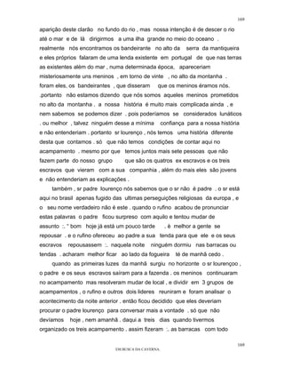 169

aparição deste clarão no fundo do rio , mas nossa intenção é de descer o rio
até o mar e de lá dirigirmos a uma ilha grande no meio do oceano .
realmente nós encontramos os bandeirante no alto da            serra da mantiqueira
e eles próprios falaram de uma lenda existente em portugal de que nas terras
as existentes além do mar , numa determinada época, apareceriam
misteriosamente uns meninos , em torno de vinte , no alto da montanha .
foram eles, os bandeirantes , que disseram      que os meninos éramos nós.
.portanto não estamos dizendo que nós somos aqueles meninos prometidos
no alto da montanha . a nossa história é muito mais complicada ainda , e
nem sabemos se podemos dizer . pois poderíamos se considerados lunáticos
. ou melhor , talvez ninguém desse a mínima          confiança para a nossa história
e não entenderiam . portanto sr lourenço , nós temos uma história diferente
desta que contamos . só que não temos condições de contar aqui no
acampamento . mesmo por que temos juntos mais sete pessoas que não
fazem parte do nosso grupo        que são os quatros ex escravos e os treis
escravos que vieram com a sua companhia , além do mais eles são jovens
e não entenderiam as explicações .
    também , sr padre lourenço nós sabemos que o sr não é padre . o sr está
aqui no brasil apenas fugido das ultimas perseguições religiosas da europa , e
o seu nome verdadeiro não é este . quando o rufino acabou de pronunciar
estas palavras o padre ficou surpreso com aquilo e tentou mudar de
assunto :. “ bom hoje já está um pouco tarde          . è melhor a gente se
repousar . e o rufino ofereceu ao padre a sua tenda para que ele e os seus
escravos   repousassem :. naquela noite      ninguém dormiu nas barracas ou
tendas . acharam melhor ficar ao lado da fogueira          té de manhã cedo .
    quando as primeiras luzes da manhã surgiu no horizonte o sr lourençoo ,
o padre e os seus escravos saíram para a fazenda . os meninos continuaram
no acampamento mas resolveram mudar de local , e dividir em 3 grupos de
acampamentos , o rufino e outros dois lideres reuniram e foram analisar o
acontecimento da noite anterior . então ficou decidido que eles deveriam
procurar o padre lourenço para conversar mais a vontade . só que não
devíamos    hoje , nem amanhã . daqui a treis dias quando tivermos
organizado os treis acampamento . assim fizeram :. as barracas com todo

                                                                                   169
                              EM BUSCA DA CAVERNA.
 