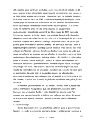 172

até o castelo para continuar s estudos . assim ficou ele ali até a idade de 23
anos , quando então foi mandado para transmitir conhecimento pelo mundo e
se dirigir até as aldeias . procurava-se misturar no meio da mais alta linhagem
da europa . mas em torno de 1742 começou uma perseguição religiosa contra
aquele grupo de pessoas que transmitiam um tipo estranho de conhecimento .
foram organizadas verdadeiras batalhas contra aquelas pessoa . e o castelo
oculto na montanha onde roberto tinha adquirido os seus primeiro
conhecimentos foi destruído na manhã de 30 de março de 1744 morrendo
todo os que estavam lá dentro . assim que a noticia da destruição do castelo
chegou ao ouvido de robert laubert e a outra noticia de perseguição a todos os
membros daquela seita , ele tratou de fugir no primeiro barco de pirata que
partiria para aventuras nas américa . lembro - me ainda que no barco todos o
respeitavam principalmente quando pegavam nos seus livros para ler e os livros
estavam em ?branco . além dos livro trouxe também uma caneta de prata que
servia para chamar as pessoas para as refeições lá no castelo :. como ele tinha
conhecimento de muitas línguas , inclusive o latim , não foi difícil vir disfarçado d
padre e para não chamar a atenção , passou a chamar padre lourenço da
irmandade franciscana que estava sendo fundada naquela época . ao chegar
em portugal em 1745 , não foi difícil , devido ao fanatismo religioso do povo
instalar-se o comodamente em uma casa , mais tarde se esconder no brasil com
os aventureiros da coroa real . e chegando a cidade de são sebastião
procurou a arquidiocese para celebrar missa e transmitir o conhecimento . e um
dia resolveu comprar uma fazenda dirigindo seu trabalho de evangelização dos
africanos .
     os meninos já acabaram de ler , ou folhear , uns dez livros e , todos eles
com as informações mais precisas que eles precisavam , quando o padre
lourenço deu um suspiro fundo , “ então descobriram alguma coisa ? os
rapazes que estavam bastante entretidos com os livros sem letras , letras que
só apareciam se a gente quisesse , levaram um susto quando o lourenço
acabou.
a viajante do tempo
     depois de guardar o livro nas prateleiras voltaram para a grande mesa e
falaram :- o padre e os meninos ao mesmo tempo :- então vamos continuar a

                                                                                   172
                                EM BUSCA DA CAVERNA.
 