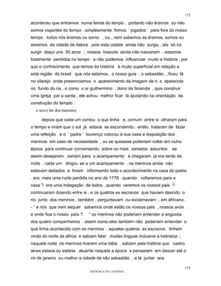 175

aconteceu que entramos numa fenda do tempo . portanto não éramos ou não
somos viajantes do tempo . simplesmente fomos ‘ jogados ‘ para fora do nosso
tempo . todos nós éramos ou somo , ou , nem sabemos se éramos, somos ou
seremos da cidade de itabira , pois esta cidade ainda não surgiu . ela só ira
surgir daqui uns 50 anos :. nossos bisavós ainda não nasceram . estamos
totalmente perdidos no tempo . e não podemos influenciar muito a história , por
que o conhecimento que temos da história é muito superficial em relação a
esta região do brasil que nós estamos . o nosso guia , o sebastião , ficou lá
no vilarejo onde presenciamos o aparecimento da imagem de n. s aparecida
no fundo do ria . e como o sr guilhermino , dono da fazenda , quis construir
uma igreja par a santa , ele achou melhor ficar lá ajudando na orientação da
construção do templo .
  o novo lar dos meninos

     depois que cada um contou o que tinha e, comum entre si olharam para
o tempo e viram que o sol já estava se escondendo . então trataram de fazer
uma refeição e o ‘ padre ‘ lourenço colocou à sua casa a disposição dos
meninos em caso de necessidade , ou se quisesse poderiam voltar em outra
época para continuar conversando sobre os mais variados assuntos         se
assim desejarem . saíram para o acampamento e chegaram já era tarde da
noite . cada um dirigiu- se a um acampamento . os meninos ainda não
estavam deitados e foram informando todo o acontecimento na casa do padre
. era mais uma noite perdida no ano de 1778 . quando voltaremos para a
casa ? era uma indagação de todos . quando veremos os nossos pais ?
continuaram dizendo entre si . e os quatros ex escravos que haviam descido o
rio junto dos meninos , também , perguntavam ou exclamavam :. em africano .
- “ e nós que nem sequer sabemos onde estão os nossos pais , nossos avós .
e onde fica o nosso país ?    “ os meninos não poderiam entender a angústia
dos quatro companheiros . assim como eles também não poderiam entender o
que tinha acontecido com os meninos . aqueles quatros ex escravos tinham
vindo do norte da áfrica e sabiam falar muitas línguas inclusive a hebraica :.
naquela noite os meninos tiveram uma idéia . sabiam pela história que castro
alves estava ou estaria atuante naquela a época e pensaram em descer até o
rio de janeiro ou melhor a cidade de são sebastião , e lá juntar aos

                                                                                 175
                              EM BUSCA DA CAVERNA.
 