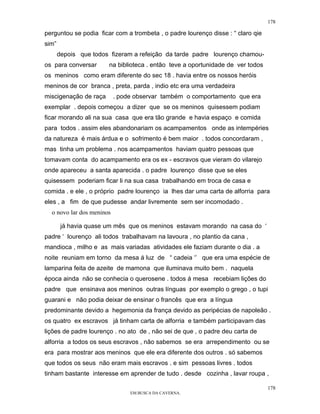 178

perguntou se podia ficar com a trombeta , o padre lourenço disse : “ claro qie
sim”
       depois que todos fizeram a refeição da tarde padre lourenço chamou-
os para conversar      na biblioteca . então teve a oportunidade de ver todos
os meninos como eram diferente do sec 18 . havia entre os nossos heróis
meninos de cor branca , preta, parda , indio etc era uma verdadeira
miscigenação de raça       . pode observar também o comportamento que era
exemplar . depois começou a dizer que se os meninos quisessem podiam
ficar morando ali na sua casa que era tão grande e havia espaço e comida
para todos . assim eles abandonariam os acampamentos onde as intempéries
da natureza é mais árdua e o sofrimento é bem maior . todos concordaram ,
mas tinha um problema . nos acampamentos haviam quatro pessoas que
tomavam conta do acampamento era os ex - escravos que vieram do vilarejo
onde apareceu a santa aparecida . o padre lourenço disse que se eles
quisessem poderiam ficar li na sua casa trabalhando em troca de casa e
comida . e ele , o próprio padre lourenço ia lhes dar uma carta de alforria para
eles , a fim de que pudesse andar livremente sem ser incomodado .
  o novo lar dos meninos

        já havia quase um mês que os meninos estavam morando na casa do ‘
padre ‘ lourenço ali todos trabalhavam na lavoura , no plantio da cana ,
mandioca , milho e as mais variadas atividades ele faziam durante o dia . a
noite reuniam em torno da mesa á luz de “ cadeia ‘’ que era uma espécie de
lamparina feita de azeite de mamona que iluminava muito bem . naquela
época ainda não se conhecia o querosene . todos á mesa recebiam lições do
padre que ensinava aos meninos outras línguas por exemplo o grego , o tupi
guarani e não podia deixar de ensinar o francês que era a língua
predominante devido a hegemonia da frança devido as peripécias de napoleão .
os quatro ex escravos já tinham carta de alforria e também participavam das
lições de padre lourenço . no ato de , não sei de que , o padre deu carta de
alforria a todos os seus escravos , não sabemos se era arrependimento ou se
era para mostrar aos meninos que ele era diferente dos outros . só sabemos
que todos os seus não eram mais escravos . e sim pessoas livres . todos
tinham bastante interesse em aprender de tudo . desde cozinha , lavar roupa ,

                                                                                 178
                                EM BUSCA DA CAVERNA.
 