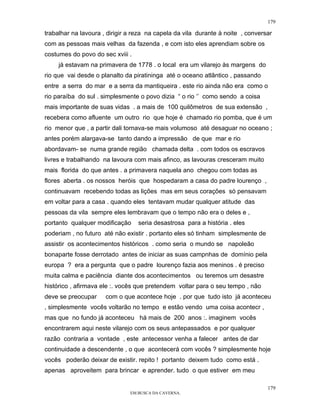 179

trabalhar na lavoura , dirigir a reza na capela da vila durante à noite , conversar
com as pessoas mais velhas da fazenda , e com isto eles aprendiam sobre os
costumes do povo do sec xviii .
     já estavam na primavera de 1778 . o local era um vilarejo às margens do
rio que vai desde o planalto da piratininga até o oceano atlântico , passando
entre a serra do mar e a serra da mantiqueira . este rio ainda não era como o
rio paraíba do sul . simplesmente o povo dizia “ o rio ‘’ como sendo a coisa
mais importante de suas vidas . a mais de 100 quilômetros de sua extensão ,
recebera como afluente um outro rio que hoje é chamado rio pomba, que é um
rio menor que , a partir dali tornava-se mais volumoso até desaguar no oceano ;
antes porém alargava-se tanto dando a impressão de que mar e rio
abordavam- se numa grande região chamada delta . com todos os escravos
livres e trabalhando na lavoura com mais afinco, as lavouras cresceram muito
mais florida do que antes . a primavera naquela ano chegou com todas as
flores aberta . os nossos heróis que hospedaram a casa do padre lourenço ,
continuavam recebendo todas as lições mas em seus corações só pensavam
em voltar para a casa . quando eles tentavam mudar qualquer atitude das
pessoas da vila sempre eles lembravam que o tempo não era o deles e ,
portanto qualquer modificação     seria desastrosa para a história . eles
poderiam , no futuro até não existir . portanto eles só tinham simplesmente de
assistir os acontecimentos históricos . como seria o mundo se napoleão
bonaparte fosse derrotado antes de iniciar as suas campnhas de domínio pela
europa ? era a pergunta que o padre lourenço fazia aos meninos . é preciso
muita calma e paciência diante dos acontecimentos ou teremos um desastre
histórico , afirmava ele :. vocês que pretendem voltar para o seu tempo , não
deve se preocupar     com o que acontece hoje . por que tudo isto já aconteceu
, simplesmente vocês voltarão no tempo e estão vendo uma coisa acontecr ,
mas que no fundo já aconteceu há mais de 200 anos :. imaginem vocês
encontrarem aqui neste vilarejo com os seus antepassados e por qualquer
razão contraria a vontade , este antecessor venha a falecer antes de dar
continuidade a descendente , o que acontecerá com vocês ? simplesmente hoje
vocês poderão deixar de existir. repito ! portanto deixem tudo como está .
apenas aproveitem para brincar e aprender. tudo o que estiver em meu

                                                                                 179
                               EM BUSCA DA CAVERNA.
 