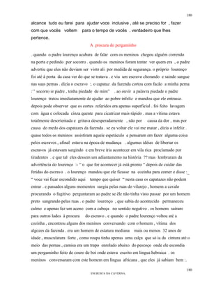 180

alcance tudo eu farei para ajudar voce inclusive , até se preciso for , fazer
com que vocês voltem          para o tempo de vocês . verdadeiro que lhes
pertence.
                                  A procura do pergaminho

. quando o padre lourenço acabara de falar com os meninos chegou alguém correndo
na porta e pedindo por socorro . quando os meninos foram tentar ver quem era , o padre
advertiu que eles não deviam ser visto ali por medida de segurança. o próprio lourenço
foi até à porta da casa ver do que se tratava . e viu um escravo chorando e saindo sangue
nas suas pernas . dizia o escravo :. o capataz da fazenda cortou com facão a minha perna
:’’ socorro sr padre , tenha piedade de mim”    . ao ouvir a palavra piedade o padre
lourenço tratou imediatamente de ajudar ao pobre infeliz e mandou que ele entrasse.
depois pode observar que os cortes referidos era apenas superficial . foi feito lavagem
com água e colocada cinza quente para cicatrizar mais rápido . mas a vítima estava
totalmente desorientada e gritava desesperadamente , não por causa da dor , mas por
causa do medo dos capatazes da fazenda . se eu voltar ele vai me matar , dizia o infeliz .
quase todos os meninos assistiram aquele espetáculo e pensaram em fazer alguma coisa
pelos escravos , afinal estava na época de mudança . algumas idéias de libertar os
escravos já estavam surgindo e em breve iria acontecer em vila rica proclamado por
tiradentes . e que tal eles dessem um adiantamento na história ?? mas lembraram da
advertência do lourenço :- “ o que for acontecer já está pronto “ depois de cuidar das
feridas do escravo . o lourenço mandou que ele ficasse na cozinha para comer e disse :_
“ voce vai ficar escondido aqui   tempo que quiser “ nesta casa os capatazes não podem
entrar . e passados alguns momentos surgiu pelas ruas do vilarejo , homens a cavalo
procurando o fugitivo perguntaram ao padre se êle não tinha visto passar por um homem
preto sangrando pelas ruas . o padre lourenço , que sabia do acontecido permaneceu
calmo e apenas fez um aceno com a cabeça no sentido negativo . os homens saíram
para outros lados à procura    do escravo . e quando o padre lourenço voltou até a
cozinha , encontrou alguns dos meninos conversando com o homem , vítima dos
algozes da fazenda . era um homem de estatura mediana      mais ou menos 32 anos de
idade , musculatura forte , como roupa tinha apenas uma calça que só ia da cintura até o
meio das pernas , camisa era um trapo enrolado abaixo do pescoço onde ele escondia
um pergaminho feito de couro de boi onde estava escrito em lingua hebraica . os
meninos conversaram com este homem em língua africana , que eles já sabiam bem :.

                                                                                          180
                                  EM BUSCA DA CAVERNA.
 
