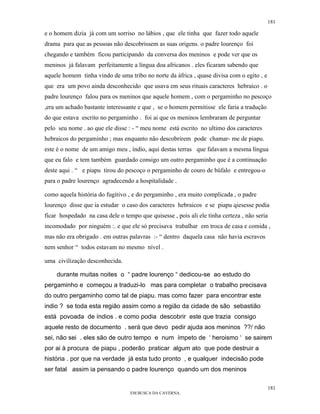 181

e o homem dizia já com um sorriso no lábios , que ele tinha que fazer todo aquele
drama para que as pessoas não descobrissem as suas origens. o padre lourenço foi
chegando e também ficou participando da conversa dos meninos e pode ver que os
meninos já falavam perfeitamente a língua doa africanos . eles ficaram sabendo que
aquele homem tinha vindo de uma tribo no norte da áfrica , quase divisa com o egito , e
que era um povo ainda desconhecido que usava em seus rituais caracteres hebraico . o
padre lourenço falou para os meninos que aquele homem , com o pergaminho no pescoço
,era um achado bastante interessante e que , se o homem permitisse ele faria a tradução
do que estava escrito no pergaminho . foi ai que os meninos lembraram de perguntar
pelo seu nome . ao que ele disse : - “ meu nome está escrito no ultimo dos caracteres
hebraicos do pergaminho ; mas enquanto não descobrirem pode chamar- me de piapu.
este é o nome de um amigo meu , índio, aqui destas terras que falavam a mesma língua
que eu falo e tem também guardado consigo um outro pergaminho que é a continuação
deste aqui . “ e piapu tirou do pescoço o pergaminho de couro de búfalo e entregou-o
para o padre lourenço agradecendo a hospitalidade .

como aquela história do fugitivo , e do pergaminho , era muito complicada , o padre
lourenço disse que ia estudar o caso dos caracteres hebraicos e se piapu qiesesse podia
ficar hospedado na casa dele o tempo que quisesse , pois ali ele tinha certeza , não seria
incomodado por ninguém :. e que ele só precisava trabalhar em troca de casa e comida ,
mas não era obrigado . em outras palavras :- “ dentro daquela casa não havia escravos
nem senhor “ todos estavam no mesmo nível .

uma civilização desconhecida.

    durante muitas noites o “ padre lourenço “ dedicou-se ao estudo do
pergaminho e começou a traduzi-lo mas para completar o trabalho precisava
do outro pergaminho como tal de piapu. mas como fazer para encontrar este
indio ? se toda esta região assim como a região da cidade de são sebastião
está povoada de índios . e como podia descobrir este que trazia consigo
aquele resto de documento . será que devo pedir ajuda aos meninos ??/ não
sei, não sei . eles são de outro tempo e num ímpeto de ‘ heroismo ‘ se sairem
por ai à procura de piapu , poderão praticar algum ato que pode destruir a
história . por que na verdade já esta tudo pronto , e qualquer indecisão pode
ser fatal assim ia pensando o padre lourenço quando um dos meninos

                                                                                          181
                                  EM BUSCA DA CAVERNA.
 