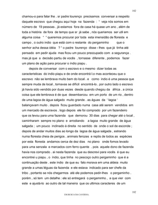 182

chamou-o para falar lhe . sr padre lourenço precisamos conversar a respeito
daquele escravo que chegou aqui hoje na fazenda : “ veja nós somos em
número de 19 pessoas . já estamos fora de casa há quase um ano , além de
toda a história de fora de tempo que sr já sabe , nós queriamos ser util em
alguma coisa “ “ queremos procurar por toda esta imensidão de floresta e
campo , o outro indio que está com o restante do pergaminho          que o
senhor acha dessa idéia ? “ o padre lourenço disse - lhes que já tinha até
pensado em pedir ajuda mas ficou um pouco preocupado com a segurança .
mas já que a decisão partiu de vocês , tornasse diferente , podemos fazer
um plano de ação para procurar o índio piapu .
     depois de conversar com o escravo e o mesmo dizer todas as
caracteristicas do indio piapu e de onde encontrá l.o mas aconteceu que o
escravo não se lembrava muito bem do local . e como indio é uma pessoa que
sempre muda de local , tornavas se difícil encontrá-lo . por outro lado o escravo
já havia sido vendido por duas vezes desde quando chegou da áfrica . a única
coisa que ele lembrava é de que desembarcou em um porto de um rio , dentro
de uma lagoa de água salgado muito grande . as águas da ‘ lagoa ‘
balançavam muito . depois ficou guardado numa casa até serem vendidos em
um mercado de escravos . logo depois ele foi comprado por um fazendeiro
que os levou para uma fazenda que demorou 30 dias para chegar até o local ,
caminharam sempre no plano e arrodiando          a lagoa muito grande de água
salgada ; um pouco inclinado à direita no sentido de onde o sol de esconde ;
depois de andar muitos dias ao longo da lagoa de água salgada , estrando
numa floresta cheia de perigos . animais ferozes e reptis de todos as espécies
por esta floresta andamos cerca de dez dias no plano onde fomos levado
para uma senzala e marcados com ferro quente . pois aquele dono de fazenda
havia nos comprado . ai nesta fazenda que eu descrevi para vocês é que eu
encontrei u piapu , o índio, que tinha no pescoço outro pergaminho que é a
continuação deste . este índio de que eu falo morava em uma aldeia muito
grande a umas léguas da fazenda e ele estava indicado para ser chefe da
tribo , portanto se nós chegarmos até ele podemos pedir-lhes o pergaminho .
porém , só tem um detalhe : ele só entregará o pergaminho , a que vier com
este e ajustá-lo ao outro de tal maneira que os ultimos caracteres de um

                                                                                 182
                              EM BUSCA DA CAVERNA.
 