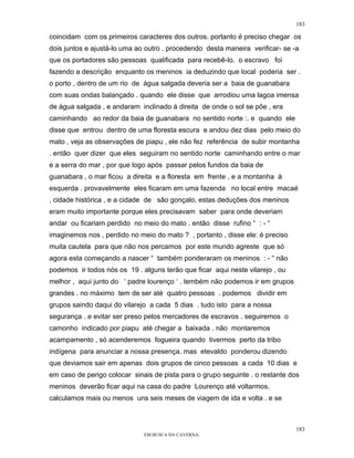 183

coincidam com os primeiros caracteres dos outros. portanto é preciso chegar os
dois juntos e ajustá-lo uma ao outro . procedendo desta maneira verificar- se -a
que os portadores são pessoas qualificada para recebê-lo. o escravo foi
fazendo a descrição enquanto os meninos ia deduzindo que local poderia ser .
o porto , dentro de um rio de água salgada deveria ser a baia de guanabara
com suas ondas balançado . quando ele disse que arrodiou uma lagoa imensa
de água salgada , e andaram inclinado à direita de onde o sol se põe , era
caminhando ao redor da baia de guanabara no sentido norte :. e quando ele
disse que entrou dentro de uma floresta escura e andou dez dias pelo meio do
mato , veja as observações de piapu , ele não fez referência de subir montanha
. então quer dizer que eles seguiram no sentido norte caminhando entre o mar
e a serra do mar , por que logo após passar pelos fundos da baia de
guanabara , o mar ficou a direita e a floresta em frente , e a montanha à
esquerda . provavelmente eles ficaram em uma fazenda no local entre macaé
, cidade histórica , e a cidade de são gonçalo, estas deduções dos meninos
eram muito importante porque eles precisavam saber para onde deveriam
andar ou ficariam perdido no meio do mato . então disse rufino “ : - “
imaginemos nos , perdido no meio do mato ? , portanto , disse ele: é preciso
muita cautela para que não nos percamos por este mundo agreste que só
agora esta começando a nascer “ também ponderaram os meninos : - “ não
podemos ir todos nós os 19 . alguns terão que ficar aqui neste vilarejo , ou
melhor , aqui junto do ‘ padre lourenço ‘ . tembém não podemos ir em grupos
grandes . no máximo tem de ser até quatro pessoas . podemos dividir em
grupos saindo daqui do vilarejo a cada 5 dias . tudo isto para a nossa
segurança . e evitar ser preso pelos mercadores de escravos . seguiremos o
camonho indicado por piapu até chegar a baixada . não montaremos
acampamento , só acenderemos fogueira quando tivermos perto da tribo
indígena para anunciar a nossa presença. mas etevaldo ponderou dizendo
que deviamos sair em apenas dois grupos de cinco pessoas a cada 10 dias e
em caso de perigo colocar sinais de pista para o grupo seguinte . o restante dos
meninos deverão ficar aqui na casa do padre Lourenço até voltarmos.
calculamos mais ou menos uns seis meses de viagem de ida e volta . e se



                                                                               183
                              EM BUSCA DA CAVERNA.
 