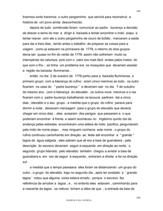 184

tivermos sorte traremos o outro pergaminho que servirá para reconstruir a
história de um povo ainda desconhecido.
        depois de tudo combinado foram comunicar ao padre lourenço a decisão
de descer a serra do mar e dirigir à baixada e tentar encontrar o indio piapu e
tentar reaver com ele o outro pergaminho de couro de búfalo . marcaram a saida
para dai a treis dias , tendo antes o trabalho de preparar as coisas para a
viagem . como já estavam na primavera de 1778, o retorno do dois grupos
devia ser quase no fim do verão de 1779. assim não sofreriam muito os
intempéries da natureza. pois com o calor era mais fácil andas pelos matos do
que com o frio :. só tinha um problema era os mosquitos que deveriam assolar
a região da baixada fluminense .
        então no dia 2 de outubro de 1778 partiu para a baixada fluminense o
primeiro grupo com a liderança do rufino . eram cinco meninos ao todo . os outro
ficariam na casa do “ padre lourenço “ e deveriam sair no dia 7 de outubro
do mesmo ano . com a liderança do etevaldo . os outros nove meninos e o rex
ficaram com o padre lourenço trabalhando na lavoura. partiram dai a cinco
dias , etevaldo e o seu grupo . a medida que o grupo do rufino parava para
dormir a noite . deixavam mensagem para o grupo do etevaldo que deveria
chegar em cinco dias . eles avisaram dos perigos que passaram e o que
poderiam encontrar à frente. e assim aconteceu no trigésimo quinto dia de
andança pelas estradas encontraram uma aldeia de indio pacifico. perguntaram
pelo indio de nome piapu . mas ninguem conhecia este nome . o grupo do
rufino continuou caminhando em direção ao leste até encontrar a “ grande “
lagoa de água salgada , eles sabiam que ali era a baia de guanabara . pela
descrição do escravo deveriam seguir a esquerda em direção ao norte. o
segundo grupo liderado pelo etevaldo também chegou a avistar a baia de
guanabara e, em vez de seguir à esquerda , entraram a direita e foi na direção
sul .
        a medida que o tempo passaava eles foram se distanciando um grupo do
outro . o grupo do etevaldo logo no segundo dia , após ter avistado a ‘ grande
lagoa ‘ notou que alguma coisa estava errado . porque o escravo fez
referência de arrodiar a lagoa , e , no entanto eles estavam , caminhando para
a nascente da lagoa . os nativos tinham a idéia de que , a entrada da baia de

                                                                                184
                               EM BUSCA DA CAVERNA.
 
