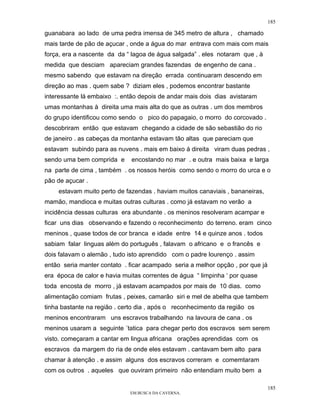 185

guanabara ao lado de uma pedra imensa de 345 metro de altura , chamado
mais tarde de pão de açucar , onde a água do mar entrava com mais com mais
força, era a nascente da da “ lagoa de água salgada” . eles notaram que , à
medida que desciam apareciam grandes fazendas de engenho de cana .
mesmo sabendo que estavam na direção errada continuaram descendo em
direção ao mas . quem sabe ? diziam eles , podemos encontrar bastante
interessante lá embaixo :. então depois de andar mais dois dias avistaram
umas montanhas à direita uma mais alta do que as outras . um dos membros
do grupo identificou como sendo o pico do papagaio, o morro do corcovado .
descobriram então que estavam chegando a cidade de são sebastião do rio
de janeiro . as cabeças da montanha estavam tão altas que pareciam que
estavam subindo para as nuvens . mais em baixo á direita viram duas pedras ,
sendo uma bem comprida e      encostando no mar . e outra mais baixa e larga
na parte de cima , também . os nossos heróis como sendo o morro do urca e o
pão de açucar .
    estavam muito perto de fazendas . haviam muitos canaviais , bananeiras,
mamão, mandioca e muitas outras culturas . como já estavam no verão a
incidência dessas culturas era abundante . os meninos resolveram acampar e
ficar uns dias observando e fazendo o reconhecimento do terreno. eram cinco
meninos , quase todos de cor branca e idade entre 14 e quinze anos . todos
sabiam falar linguas além do português , falavam o africano e o francês e
dois falavam o alemão , tudo isto aprendido com o padre lourenço . assim
então seria manter contato . ficar acampado seria a melhor opção , por que já
era época de calor e havia muitas correntes de água “ limpinha ‘ por quase
toda encosta de morro , já estavam acampados por mais de 10 dias. como
alimentação comiam frutas , peixes, camarão siri e mel de abelha que tambem
tinha bastante na região . certo dia , após o reconhecimento da região os
meninos encontraram uns escravos trabalhando na lavoura de cana . os
meninos usaram a seguinte ´tatica para chegar perto dos escravos sem serem
visto. começaram a cantar em lingua africana orações aprendidas com os
escravos da margem do ria de onde eles estavam . cantavam bem alto para
chamar à atenção . e assim alguns dos escravos correram e comemtaram
com os outros . aqueles que ouviram primeiro não entendiam muito bem a

                                                                                185
                             EM BUSCA DA CAVERNA.
 