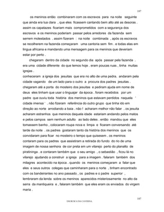 187

     os meninos então combinaram com os escravos para na noite seguinte
que ainda era lua clara , que eles ficassem cantando bem alto até as desoras .
assim os capatazes ficariam mais comprometidos com a segurança dos
escravos e os meninos poderiam passar pelos arredores da fazenda sem
serrem molestados . assim fizeram : na noite combinada , após os escravos
se recolherem na fazenda começaram uma cantoria sem fim . e todas elas em
lingua africana e mandando uma mensagem para os meninos que deveriam
estar por perto .
     chegaram dentro da cidade no segundo dia após passar pela fazenda .
era uma cidade diferente do que temos hoje . eram poucas ruas , tinha muitas
igrejas .
conheceram a igreja dos jesuitas que era no alto de uma pedra. andaram pela
cidade vagando de um lado para o outro a procura dos padres jesuitas .
chegaram até a porta do mosteiro dos jesuitas e pediram ajuda em nome de
deus eles tinham que usar o linguajar da época . foram recebidos por um
padre que ouviu toda história dos meninos que estavam perdidos naquela ‘
cidade imensa ‘ . não fizeram referência do outro grupo que tinha ido em
direção ao norte arrodiando a baia . não ! acharam melhor não falar . os jesuita
acharam estranhos que meninos daquela idade estariam andando pelos matos
e pelos campos sem nenhum adulto ao lado deles . então mandou que eles
tomassem banho , colocaram roupa nova e limpa e ficaram conversando até
tarde da noite . os padres gostaram tanto da história dos meninos que os
convidaram para ficar no mosteiro o tempo que quisesem . os meninos
contaram para os padres que assistiram a retirada do fundo do rio de uma
imagem de nossa senhora de cor preta em um vilarejo perto do planalto de
piratininga . e contaram também que o seu amigo , o sebastião , ficou lá no
vilarejo ajudando a construir a igreja para a imagem . falaram também dos
milagres acontecido na época . quando os meninos começaram a falar que
eles e seus outros colegas que caminharam para o norte , tinham encontrado
com os bandeirantes no ano passado , os padres e o padre superior ,
lembraram da lenda sobre os meninos aparecidos misteriosamente no alto da
serra da mantiqueira e , falaram também que eles eram os enviados do virgem
maria .

                                                                              187
                              EM BUSCA DA CAVERNA.
 