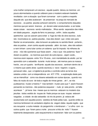 189

uma mulher compravam um escravo. aquele quadro deixou os meninos um
pouco atormentados e quando voltaram para o mosteiro estavam bastante
revoltados com a situação que foram conversar com o padre a respeito
daquele ato que eles acabavam de presenciar na praça do mercado de
escravos . os padres jesuitas achavam estranho o comportamento daqueles
meninos que por serem brancos , já deviam estar acostumados a ver todas
essas coisas : escravos sendo maltratados , filhos sendo separados das mães
em idade pequena , argola de ferro no pescoço , enfim , todos aqueles
apetrechos que se usavam para evitar a fuga da mão de obra escrava , tudo
isto incomodava os padres jesuitas , mas eles diziam que cristo veio para
libertar os encarcerados , eles tomavam as palavras no sentido literal . portanto ,
eles os padres , eram contra aquela opressão .além do mais , eles não sabiam
e nem tinham como lutar contra um sistema que foi imposto há milhares de
anos : nós não queriamos que fosse assim , mas o que nós podemos fazer ?
diziam os padres . os meninos que eram de outra época , vejam vocês ,
meninos eram rapazes entre 16 e 18 anos , com mentalidade de adulto por ter
aprendido com o sebastião durante muito tempo . até memos para os nossos
heróis , era um quadro terrificante aquele dos escravos . sentiram dentro de si
o mesmo que castro alves quando escreveu o navio negreiro e agora ,
pensavam eles , que a inglaterra já perdeu o controle sobre as terras dos
estados unidos com a independência em 4/7/ 1776 ; a exploração deste país
vai se intensificar como nos dissera sebastião em outras épocas , quando nos
falou do roubo do ouro de toda a região de minas gerais . ah ! , se nós
pudéssemos mudar a história ? mas também mudar para que ? assim ficavam
pensando os meninos . não podemos esquecer :- tudo já esta pronto , só falta
acontecer “ . já havia tres meses que os meninos estavam no mosteiro dos
jesuitas . todos vestido de roupas de frade porque as suas roupas estavam
rasgadas . a cidade de são sebastião do trio de janeiro já estava até
acostumada com aqueles jovens vestidos de frade pelas ruas . quando então os
meninos lembraram do verdadeiro objetivo da viagem deles àquela região . que
era recuperar a outra metade do pergaminho e lembraram :- “ e rufino com ou
outros quatro que foram para o norte procurar a tribo de indio ? ficaram
totalmente deseperados pelo esquecimento e resolveram falar com os padres

                                                                                 189
                               EM BUSCA DA CAVERNA.
 