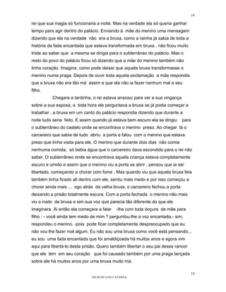 19

rei que sua magia só funcionaria a noite. Mas na verdade ela só queria ganhar
tempo para agir dentro do palácio. Enviando à mãe do menino uma mensagem
dizendo que ela na verdade não era a bruxa. como a rainha já sabia de toda a
história da fada encantada que estava transformada em bruxa , não ficou muito
triste ao saber que a mesma se dirigia para o subterrâneo do palácio. Mas o
resto do povo do palácio ficou só dizendo que a mãe do menino também não
tinha coração. Imagina, como pode deixar que aquela bruxa transformasse o
menino numa praga. Depois de ouvir toda aquela exclamação a mãe respondia
que a bruxa não era tão má assim e que ela não ia fazer nenhum mal a seu
filho.
          Chegara a tardinha, o rei estava ansioso para ver a sua vingança
sobre a sua esposa, a toda hora ele perguntava a bruxa se já podia começar a
trabalhar , a bruxa em um canto do palácio respondia dizendo que durante a
noite tudo seria feito. E assim quando já estava bem escuro ela se dirigiu    para
o subterrâneo do castelo onde se encontrava o menino preso. Ao chegar lá o
carcereiro que sabia de tudo abriu a porta e falou com o menino que estava
preso que tinha visita para ele. O menino que durante dois dias não comia
nenhuma comida, só bebia água que o carcereiro dava escondido para o rei não
saber. O subterrâneo onde se encontrava aquela criança estava completamente
escuro e úmido e assim que o menino viu a porta se abrir , pensou que ia ser
libertado, começando a chorar com fome . Mas quando viu que aquela bruxa feia
também tinha ficado ali dentro com ele, sentiu mais medo e por isso começou a
chorar ainda mais ... ogo atrás da velha bruxa, o carcereiro fechou a porta
deixando a prisão totalmente escura. Com a porta fechada o menino não mais
viu o rosto da bruxa e sim sua voz que parecia tão diferente do que ele
imaginara. Ai então ela começara a falar   -lhe com toda doçura de mãe para
filho : - você ainda tem medo de mim ? perguntou-lhe a voz encantada.- sim,
respondeu o menino. -pois pode ficar completamente despreocupado que eu
não vou lhe fazer mal algum. Eu não sou uma bruxa como você está pensando...
eu sou uma fada encantada que foi amaldiçoada há muitos anos e agora vim
aqui para libertá-lo desta prisão. Quero também libertar o seu pai desse rancor
que ele tem em seu coração que foi causado também por uma praga lançada
sobre ele há muitos anos por uma bruxa muito má.

                                                                                     19
                              EM BUSCA DA CAVERNA.
 