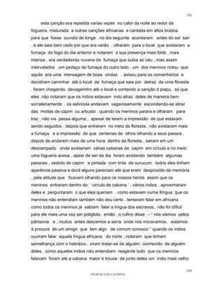 191

     esta canção era repetida varias vezes no calor da noite ao redor da
fogueira, misturada a outras canções africanas e cantada em altos brados
para que fosse ouvisto de longe . no dia seguinte acordaram antes do sol sair
. e ele saia bem cedo por que era verão . olharam para o local que avistaram a
fumaça do fogo do dia anterior e notaram a sua presença mais forte , mais
intensa . era verdadeiras nuvens de fumaça que subia ao céu , mas assim
intervalados um pedaço de fumaça do outro lado . um dos meninos notou que
aquilo era uma mensagem de boas vindas . avisou para os comanheiros e
decidiram caminhar até o local da fumaça que saia por detraz de uma floresta
. foram chegando devagarinho até o local e contando a canção d piapu . só que
eles não notaram que os indios estavam indo atraz deles de maneira bem
sorrateiramente . os selvicola andavam vagarosamente escondendo-se atraz
das moitas de capim ou arbusto . quando os meninos parara e olharam para
traz , não via pessa alguma , apesar de terem a impressão de que estavam
sendo seguidos . depois que entraram no meio da floresta , não avistaram mais
a fumaça e a impressão de que centenas de olhos olhando a seus passos .
depois de andarem mais de uma hora dentro da floresta , sairam em um
descampado onde avistariam várias cabanas de capim em círculo e no meio
uma fogueira acesa , apesr de ser de dia foram avistando também algumas
pessoas , vestido de capim e pintada com tinta de ourucum . todos eles tinham
aparência passiva e docil alguns pareciam até que eram desprovido de memória
, pela atitude que ficavam olhando para os nossos heróis assim que os
meninos entraram dentro do ‘ circulo de cabana ‘ . vários indios , aproximaram
deles e perguntaram o que eles queriam . como estavam numa llíngua que os
meninos não entendiam também não deu certo . tentaram falar em africano
como todos os meninos já sabiam falar a língua dos escravos . não foi díficil
para ele mais uma vez ser poliglota . então , o rufino disse :- “ nós viemos pelos
pântanos e , muitos antes descemos a serra onde nós moravamos. estamos
à procura de um amigo que tem algo de comum conosco “ quando os indios
ouviram falar aquela língua africana do norte , notaram que tinham
semelhança com o hebráico , viram tratar-se de alguém conhecido de alguém
deles . como aqueles indios não entendiam reagente tudo que os meninos
falavam foram até a cabana maior e trouxe de junto deles um indio mais velho

                                                                                 191
                               EM BUSCA DA CAVERNA.
 