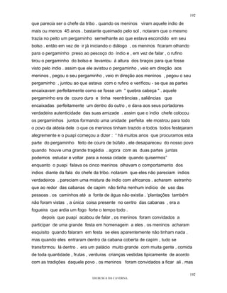 192

que parecia ser o chefe da tribo . quando os meninos viram aquele indio de
mais ou menos 45 anos . bastante queimado pelo sol , notaram que o mesmo
trazia no peito um pergaminho semelhante ao que estava escondido em seu
bolso . então em vez de ir já iniciando o diálogo , os meninos ficaram olhando
para o pergaminho preso ao pescoço do índio e , em vez de falar , o rufino
tirou o pergaminho do bolso e levantou à altura dos braços para que fosse
visto pelo indio . assim que ele avistou o pergaminho , veio em direção aos
meninos , pegou o seu pergaminho , veio m direção aos meninos , pegou o seu
pergaminho , juntou ao que estava com o rufino e verificou - se que as partes
encaixavam perfeitamente como se fosse um “ quebra cabeça “ . aquele
pergaminho era de couro duro e tinha reentrâncias , saliências que
encaixadas perfeitamente um dentro do outro , e dava aos seus portadores
verdadeira autenticidade das suas amizade . assim que o indio chefe colocou
os pergaminhos juntos formando uma unidade perfeita ele mostrou para todo
o povo da aldeia dele o que os meninos tinham trazido e todos todos festejaram
alegremente e o puapi começou a dizer : “ há muitos anos que procuramos esta
parte do pergaminho feito de couro de búfalo . ele desapareceu do nosso povo
quando houve uma grande tragédia . agora com as duas partes juntas
podemos estudar e voltar para a nossa cidade quando quisermos”
enquanto o puapi falava os cinco meninos olhavam o comportamento dos
indios diante da fala do chefe da tribo. notaram que eles não pareciam indios
verdadeiros . pareciam uma mistura de indio com africanos . acharam estranho
que ao redor das cabanas de capim não tinha nenhum indício de uso das
pessoas . os caminhos até a fonte de água não existia . ‘plantações também
não foram vistas , a única coisa presente no centro das cabanas , era a
fogueira que ardia um fogo forte o tempo todo .
    depois que puapi acabou de falar , os meninos foram convidados a
participar de uma grande festa em homenagem a eles . os meninos acharam
esquisito quando falaram em festa se eles aparentemente não tinham nada .
mas quando eles entraram dentro da cabana coberta de capim , tudo se
transformou lá dentro . era um palácio muito grande com muita gente , comida
de toda quantidade , frutas , verduras crianças vestidas tipicamente de acordo
com as tradições daquele povo . os meninos foram convidados a ficar ali . mas

                                                                                 192
                              EM BUSCA DA CAVERNA.
 