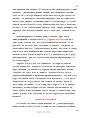 194

bem depois que eles partissem . só assim então eles deveriam passar no portal
da cidade .    por que foi dito para os meninos que nos pergaminho também,
falava -se de poder viajar através do tempo , estas informações exaltaram os
meninos , pois eles queriam mesmo era voltar para a casa . ficou combinado
entre os cinco meninos que dois deles deveriam partir em direção ao caminho
de volta para encontrar com o grupo de etevaldo que viria atraz e , até aquele
momento já mais de quatro meses ainda não havia chegado . para eles o mais
importante além de ir para a casa era estar todos reunidos . os vintes mais o
rex.
       dois deles partiram à procura do grupo do etevaldo. agora vejam
vocês,amigo leitor, a ironia do destino :- o grupo se fragmentou mais ainda :
agora com a saida dos dois . enquanto os dois meninos andavam a pé em
direção ao sul , os outros dois que estavam no mosteiro     dos jesuitas já
tinham viajado treis dias a cavalos em direção ao norte . eles tinham a intenção
de ficar esperando no local onde eles deveriam seguir à esquerda quando
desceram a serra . ficariam acampado ali no local pré combinado até o grupo
do rufino aparecer . pois não não daria mais tempo de seguir em direção ao
fim da lagoa salgada.
       enquanto que os outros dois que desciam , ao chegar no local do
provavel desencontro , procuraram ainda indicios ou mensagem deixada pelo
grupo de outrora _ os meninos que viajavam a cavalo em direção ao norte ,
chegaram mais rápido ao local . deixaram os animais soltos no capim e
armaram acampamento . e aguardaram algum acontecimento . enquanto que o
grupo do rufino que descia , não foi muito difícil a caminhada por que vieram
acompanhado de um guia da tribo que conhecia um caminho mais curto
assim sendo com apenas 10 dias conseguiram chegar ao local do provavel
desencontro . ao reencontrarem os quatro contaram as suas aventuras de
acordo com o que tinha acontecido . falaram também do encontro com a tribo
de indio que tinha outro pergaminho e a história surgida após o deciframento
do mesmo .
                              O reencontro dos meninos

       os meninos que se encontraram à margem da “ grande lagoa salgada “
precisavam fazer duas coisas que era avisar os treis que estavam no mosteiro

                                                                                 194
                               EM BUSCA DA CAVERNA.
 