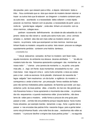 195

dos jesuitas para que viessem para a tribo . e depois retornarem todos a
tribo . ficou combinado que os dois que vieram do mosteiro deviam retornar e
trazer os outros treis que lá estavam ao chegarem o mosteiro contaram para
os outro treis   acontecido e a necessidade deles voltarem o mais rápido
possivel. os meninos falaram com os jesuitas a necessidade de partir para o
norte da ‘ grande lagoa salgada ‘ , onde eles tinham um encontro com os
cinco meninos , colegas seus .
      partiram novamente definitivamente da cidade de são sebastião do ri de
janeiro desta vez não vieram a cavalo pois sairia muito caro , cinco animais
arriados e , também eles não iam mais voltar ao mosteiro vieram a pé
mesmo . na primeira noite que acamparam os treis meninos meninos que
tinham ficado no mosteiro enquanto os outros treis vieram procurar os colegas
supostamente perdidos contaram uma história dantesca .
  a montanha ôca

     “ nós já estavamos cansados de ficar no mosteiro sem fazer nada ,
aquela monotonia do ambiente nos deixava deveras atrofiados “ . “ do alto do
mosteiro todo dia nós ficávamos apreciando a paisagem das montanhas ao
nosso redor “ . “ víamos uma carreira de montanha e , na ponta uma parte
mias alta , e , logo em frente duas montanhas encostadinha no mar . uma
mais baixa mais larga em cima e outra muito comprida e dava as costas
para o mar . onde os escravos lá do planalto chamavam de nascente da “
lagoa salgada “ bem resolvemos um dia burlar a vigilância do mosteiro e
começamos a andar a beira mar . por precaução fomos vestidos de frades
para não sermos molestados pelos capatazes de fazenda que existe por aqui .
andamos junto às duas pedras altas . o barulho do mar era tão grande que
nós ficavamos horas e horas apreciando o movimento das ondas . no primeiro
dia nós esquecemos e quando resolvemos voltar já era tardinha , não dava
temo de voltar para o mosteiro . então fomos a procura de uma gruta para
passar a noite , comida não era problema porque naquela época havia muitos
frutos silvestres por exemplo mamão . tamarindo e caju . fome a gente não ia
passar e nas encostas das pedras tinha nascente d’agua para a gente beber .
como nós já tinhamos ficado uma noite fora de casa , resolvemos não voltar ao
mosteiro “ e procurar decifrar o enigma das duas pedras juntas “ :. na segunda

                                                                               195
                                 EM BUSCA DA CAVERNA.
 