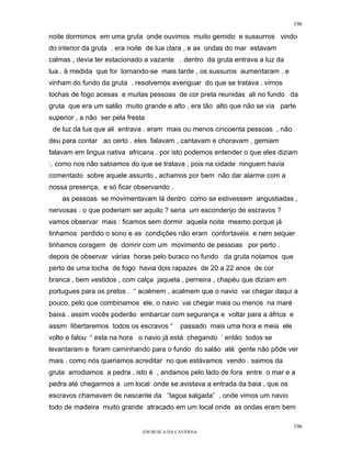 196

noite dormimos em uma gruta onde ouvimos muito gemido e sussurros vindo
do interior da gruta . era noite de lua clara , e as ondas do mar estavam
calmas , devia ter estacionado a vazante . dentro da gruta entrava a luz da
lua . à medida que foi tornando-se mais tarde , os sussuros aumentaram . e
vinham do fundo da gruta . resolvemos averiguar do que se tratava . vimos
tochas de fogo acesas e muitas pessoas de cor preta reunidas ali no fundo da
gruta que era um salão muito grande e alto , era tão alto que não se via parte
superior , a não ser pela fresta
 de luz da lua que ali entrava . eram mais ou menos cincoenta pessoas , não
deu para contar ao certo . eles falavam , cantavam e choravam , gemiam
falavam em lingua nativa africana . por isto podemos entender o que eles diziam
:. como nos não sabiamos do que se tratava , pois na cidade ninguem havia
comentado sobre aquele assunto , achamos por bem não dar alarme com a
nossa presença, e só ficar observando .
    as pessoas se movimentavam lá dentro como se estivessem angustiadas ,
nervosas . o que poderiam ser aquilo ? seria um esconderijo de escravos ?
vamos observar mais : ficamos sem dormir aquela noite mesmo porque já
tinhamos perdido o sono e as condições não eram confortaveis e nem sequer
tinhamos coragem de domrir com um movimento de pessoas por perto .
depois de observar várias horas pelo buraco no fundo da gruta notamos que
perto de uma tocha de fogo havia dois rapazes de 20 a 22 anos de cor
branca , bem vestidos , com calça jaqueta , perneira , chapéu que diziam em
portugues para os pretos . “ acalmem , acalmem que o navio vai chegar daqui a
pouco, pelo que combinamos ele, o navio vai chegar mais ou menos na maré
baixa . assim vocês poderão embarcar com segurança e voltar para a áfrica e
assim libertaremos todos os escravos “      passado mais uma hora e meia ele
volto e falou “ esta na hora o navio já está chegando ‘ então todos se
levantaram e foram caminhando para o fundo do salão até gente não pôde ver
mais . como nós queriamos acreditar no que estávamos vendo . saimos da
gruta arrodiamos a pedra , isto é , andamos pelo lado de fora entre o mar e a
pedra até chegarmos a um local onde se avistava a entrada da baia , que os
escravos chamavam de nascente da “lagoa salgada” , onde vimos um navio
todo de madeira muito grande atracado em um local onde as ondas eram bem

                                                                               196
                               EM BUSCA DA CAVERNA.
 