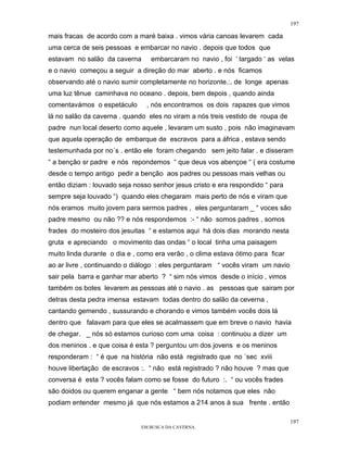 197

mais fracas de acordo com a maré baixa . vimos vária canoas levarem cada
uma cerca de seis pessoas e embarcar no navio . depois que todos que
estavam no salão da caverna      embarcaram no navio , foi ‘ largado ‘ as velas
e o navio começou a seguir a direção do mar aberto . e nós ficamos
observando até o navio sumir completamente no horizonte.:. de longe apenas
uma luz tênue caminhava no oceano . depois, bem depois , quando ainda
comentavámos o espetáculo       , nós encontramos os dois rapazes que vimos
lá no salão da caverna . quando eles no viram a nós treis vestido de roupa de
padre nun local deserto como aquele , levaram um susto , pois não imaginavam
que aquela operação de embarque de escravos para a áfrica , estava sendo
testemunhada por no´s . então ele foram chegando sem jeito falar . e disseram
“ a benção sr padre e nós repondemos “ que deus vos abençoe “ ( era costume
desde o tempo antigo pedir a benção aos padres ou pessoas mais velhas ou
então diziam : louvado seja nosso senhor jesus cristo e era respondido “ para
sempre seja louvado “) quando eles chegaram mais perto de nós e viram que
nós eramos muito jovem para sermos padres , eles perguntaram _ “ voces são
padre mesmo ou não ?? e nós respondemos :- “ não somos padres , somos
frades do mosteiro dos jesuitas “ e estamos aqui há dois dias morando nesta
gruta e apreciando o movimento das ondas “ o local tinha uma paisagem
muito linda durante o dia e , como era verão , o clima estava ótimo para ficar
ao ar livre , continuando o diálogo : eles perguntaram “ vocês viram um navio
sair pela barra e ganhar mar aberto ? “ sim nós vimos desde o início , vimos
também os botes levarem as pessoas até o navio . as pessoas que sairam por
detras desta pedra imensa estavam todas dentro do salão da ceverna ,
cantando gemendo , sussurando e chorando e vimos também vocês dois lá
dentro que falavam para que eles se acalmassem que em breve o navio havia
de chegar. _ nós só estamos curioso com uma coisa : continuou a dizer um
dos meninos . e que coisa é esta ? perguntou um dos jovens e os meninos
responderam : “ é que na história não está registrado que no ´sec xviii
houve libertação de escravos :. “ não está registrado ? não houve ? mas que
conversa é esta ? vocês falam como se fosse do futuro :. “ ou vocês frades
são doidos ou querem enganar a gente “ bem nós notamos que eles não
podiam entender mesmo já que nós estamos a 214 anos à sua frente . então

                                                                                 197
                              EM BUSCA DA CAVERNA.
 