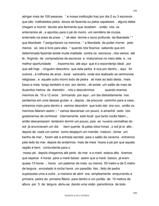 199

abrigar mais de 100 pessoas “ e nossa instituição traz por dia 2 ou 3 escravos
que são maltratados pelos donos de fazenda ou pelos capatazes . alguns deles
chegam a morrer devido aos ferimento que recebem . então nós os
enterramos ali , e apontou para o pé do morro um cemitério de cruzes
enterrado na areia da praia :. “ ali eles dorme o sono profundo da liberdade “ “
que liberdade ? perguntaram os meninos : “ a liberdade de poder morrer . pelo
menos só isto é livre para eles . “ quando nós ficamos sabendo que em
determinada fazenda existe muita maldade contra os escravos , nós vamos até
lá , fingindo de compradores de escravos e misturamos no meio dele e , na
melhor oportunidade     . trazemo-los até aqui que é o esconderijo ideal , por
que até hoje , ninguém descobriu que esta pedra é oca por dentro ,. aqui foi
outrora , á milhares de anos , local santuário onde era realizado as cerimonias
religiosas . e aquele outro morro todo de pedra ali mais ao lado desta , mais
baixo e mais longo também é oco por dentro . ali existe um salão de mais de
duzentos metros de diametro . nós o descobrimos            quando eramos
meninos de 10 a 12 anos , brincando por aqui , um dia distraidamente nos
perdemos em uma dessas grutas e , depois , de procurar caminho para a casa ,
entramos mais para dentro e viemos descobrir que tudo isto era oco . então os
meninos falaram assim :- “ vamos descansar um pouco e amanhã cedo nós
gostariamos de conhecer internamente este local que tanto vocês falam ;.
então descansaram tentaram dormir um pouco, pois as nuvens vermelhas do
sol já anunciavam um dia     bem quente lá pelas oitos horas , o sol já ia alto .
depois de cada um comer como desjejum um mamão maduro , tomar um
banho de mar , foram até a entrada secreta para o salão da caverna : entramos
pelo lado do mar depois de andarmos mais de meia hoara a pé por que aquela
região é bem contundente para o
nosso pé . depois chegamos até perto do mar e a maré estava alta . tivemos
que esperar 4 horas para a maré baixar assim que a maré baixou já eram
quase 13 horas :. havia um patamar de mais ou menos 50 metro e de 5 metro
de largura . encostado à rocha havia um paredão liso , feito de pedra
superposta uma a outra . a maneira de abrir era simplesmente empurrando a
primeira pedra da primeira flileira para dentro e um portão de 10 metros de
altura por 5 de largura abriu-se dando uma visão panorâmica de todo

                                                                                 199
                              EM BUSCA DA CAVERNA.
 