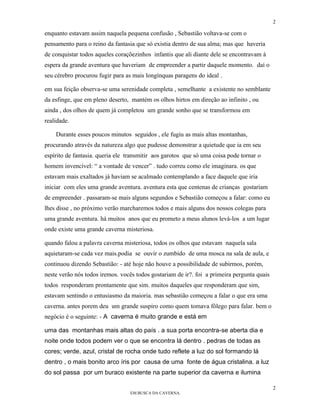 2

enquanto estavam assim naquela pequena confusão , Sebastião voltava-se com o
pensamento para o reino da fantasia que só existia dentro de sua alma; mas que haveria
de conquistar todos aqueles coraçõezinhos infantis que ali diante dele se encontravam à
espera da grande aventura que haveriam de empreender a partir daquele momento. daí o
seu cérebro procurou fugir para as mais longínquas paragens do ideal .

em sua feição observa-se uma serenidade completa , semelhante a existente no semblante
da esfinge, que em pleno deserto, mantém os olhos hirtos em direção ao infinito , ou
ainda , dos olhos de quem já completou um grande sonho que se transformou em
realidade.

    Durante esses poucos minutos seguidos , ele fugiu as mais altas montanhas,
procurando através da natureza algo que pudesse demonstrar a quietude que ia em seu
espírito de fantasia. queria ele transmitir aos garotos que só uma coisa pode tornar o
homem invencível: “ a vontade de vencer” . tudo correu como ele imaginara. os que
estavam mais exaltados já haviam se acalmado contemplando a face daquele que iria
iniciar com eles uma grande aventura. aventura esta que centenas de crianças gostariam
de empreender . passaram-se mais alguns segundos e Sebastião começou a falar: como eu
lhes disse , no próximo verão marcharemos todos e mais alguns dos nossos colegas para
uma grande aventura. há muitos anos que eu prometo a meus alunos levá-los a um lugar
onde existe uma grande caverna misteriosa.

quando falou a palavra caverna misteriosa, todos os olhos que estavam naquela sala
aquietaram-se cada vez mais.podia se ouvir o zumbido de uma mosca na sala de aula, e
continuou dizendo Sebastião: - até hoje não houve a possibilidade de subirmos, porém,
neste verão nós todos iremos. vocês todos gostariam de ir?. foi a primeira pergunta quais
todos responderam prontamente que sim. muitos daqueles que responderam que sim,
estavam sentindo o entusiasmo da maioria. mas sebastião começou a falar o que era uma
caverna. antes porem deu um grande suspiro como quem tomava fôlego para falar. bem o
negócio é o seguinte: - A caverna é muito grande e está em

uma das montanhas mais altas do país . a sua porta encontra-se aberta dia e
noite onde todos podem ver o que se encontra lá dentro . pedras de todas as
cores; verde, azul, cristal de rocha onde tudo reflete a luz do sol formando lá
dentro , o mais bonito arco íris por causa de uma fonte de água cristalina. a luz
do sol passa por um buraco existente na parte superior da caverna e ilumina

                                                                                            2
                                  EM BUSCA DA CAVERNA.
 