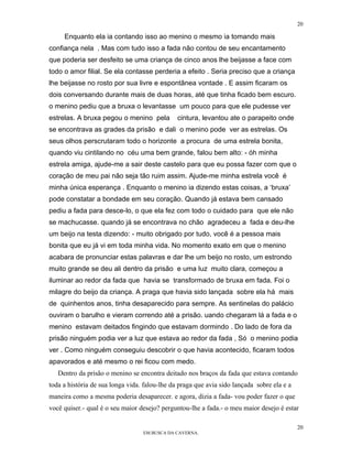 20

     Enquanto ela ia contando isso ao menino o mesmo ia tomando mais
confiança nela . Mas com tudo isso a fada não contou de seu encantamento
que poderia ser desfeito se uma criança de cinco anos lhe beijasse a face com
todo o amor filial. Se ela contasse perderia a efeito . Seria preciso que a criança
lhe beijasse no rosto por sua livre e espontânea vontade . E assim ficaram os
dois conversando durante mais de duas horas, até que tinha ficado bem escuro.
o menino pediu que a bruxa o levantasse um pouco para que ele pudesse ver
estrelas. A bruxa pegou o menino pela          cintura, levantou ate o parapeito onde
se encontrava as grades da prisão e dali o menino pode ver as estrelas. Os
seus olhos perscrutaram todo o horizonte a procura de uma estrela bonita,
quando viu cintilando no céu uma bem grande, falou bem alto: - óh minha
estrela amiga, ajude-me a sair deste castelo para que eu possa fazer com que o
coração de meu pai não seja tão ruim assim. Ajude-me minha estrela você é
minha única esperança . Enquanto o menino ia dizendo estas coisas, a ‘bruxa’
pode constatar a bondade em seu coração. Quando já estava bem cansado
pediu a fada para desce-lo, o que ela fez com todo o cuidado para que ele não
se machucasse. quando já se encontrava no chão agradeceu a fada e deu-lhe
um beijo na testa dizendo: - muito obrigado por tudo, você é a pessoa mais
bonita que eu já vi em toda minha vida. No momento exato em que o menino
acabara de pronunciar estas palavras e dar lhe um beijo no rosto, um estrondo
muito grande se deu ali dentro da prisão e uma luz muito clara, começou a
iluminar ao redor da fada que havia se transformado de bruxa em fada. Foi o
milagre do beijo da criança. A praga que havia sido lançada sobre ela há mais
de quinhentos anos, tinha desaparecido para sempre. As sentinelas do palácio
ouviram o barulho e vieram correndo até a prisão. uando chegaram lá a fada e o
menino estavam deitados fingindo que estavam dormindo . Do lado de fora da
prisão ninguém podia ver a luz que estava ao redor da fada , Só o menino podia
ver . Como ninguém conseguiu descobrir o que havia acontecido, ficaram todos
apavorados e até mesmo o rei ficou com medo.
   Dentro da prisão o menino se encontra deitado nos braços da fada que estava contando
toda a história de sua longa vida. falou-lhe da praga que avia sido lançada sobre ela e a
maneira como a mesma poderia desaparecer. e agora, dizia a fada- vou poder fazer o que
você quiser.- qual é o seu maior desejo? perguntou-lhe a fada.- o meu maior desejo é estar

                                                                                            20
                                  EM BUSCA DA CAVERNA.
 