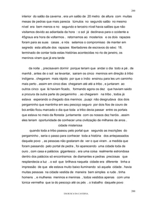 200

interior do salão da caverna . era um salão de 20 metro de altura com muitas
mesas de pedras que mais parecia túmulos no segundo salão no mesmo
nível era bem menos e no segundo e terceiro nível havia salões que não
visitamos devido ao adiantada da hora : o sol já declinava para o ocidente a
45graus era hora de voltarmos . retornamos ao mosterios e os dois rapazes
foram para as suas casas . e nós selamos o compromisso de manter em
segredo esta atitude dos rapazes libertadores de escravos do séxc 18.
terminado de contar toda estas histórias acontecidas no rio de janeiro, os
meninos viram que já era tarde


     da noite , precisavam dormir porque teriam que andar o dia todo a pé . de
manhã , antes de o sol se levantar, sairam os cinco meninos em direção à tribo
indígena . chegaram mais rápido por que o índio ensinou para les um caminho
mais perto . assim em cinco dias chegaram até até a tribo , e juntaram ao
outros cinco que lá haviam ficado, formando agora os dez que haviam saido
a procura da outra parte do pergaminho . ao chegarem na tribo , todos já
estava esperando a chegado dos meninos . puapi não desgrudava dos dois
pergaminho que mantinha em seu pescoço seguro por dois fios de couro de
boi.então ficou marcado o dia que toda a tribo devia passar entre os portais
que estava no meio da floresta juntamente com os nossos dez heróis . assim
eles teriam oportunidade de conhecer uma civilização de milhares de anos .
                          cidade misteriosa
     quando toda a tribo paasou pelo portal que segundo as inscrições do
pergaminho , seria o passo para conhecer toda a história dos antepassados
daquele povo , as pessoas não gostaram de ver o que viram . a medida que
foram passando pelo portal de pedra , foi aparecendo uma cidade toda de
ouro , com casa e palácios gigantesco . era uma coisa realmente estrondosa
dentro dos palácios só encontramos de diamantes e pedras preciosas que
resplandecia a luz . o sol que brilhava naquela cidade era diferente tinha a
impressão de que ele estava muito baixo iluminando só aquela cidade . havia
muitas pessoas na cidade vestida de maneira bem simples e rude . tinha
homens , e mulheres meninos e meninas , todos vestidos apenas com uma
túnica vermelha que ia do pescoço até os pés . o trabalho daquele povo

                                                                               200
                              EM BUSCA DA CAVERNA.
 
