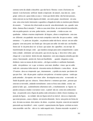 202

extremo norte da cidade e descobriu que não havia floresta e nem o horizonte era
natural é um horizonte artificial dando a impressão de natural , mas não era . outro
grupo entrou em quase todas as casa e viram que dentro delas não haviam pessoas ,
todos estavam na rua fendo alguma atividade . um outro grupo encontraram em uma
casa uma coisa muito interesante e aguardou a chegada de todos os meninos para falarem
do assunto . “ estavam eles observando as casa de uma determinada rua , quando uma
delas chamou-lhes à atenção ;” todas as casa eram feitas de um material desconhecido ,
não era pedra parecia ser uma pedra inteira , sem emenda . e todas as casa era
quadradas . tinham o mesmo cmprimento de largura , altura e comprimento . esta casa
era diferente era quadrada mas era mais comprida e mais alta do que as outras : então
entramos :- “a porta era de pedra :. no primeiro andar não havia móveis era um salão
pequeno com uma porta nos fundo que dava para um salão de onde saiu um barulho .
fomos até lá da porta dava ver as luzes que saiam dos aparelhos . era um tipo de
transformador de energia solar . que mandava energia para outro compartimento e para
toda a cidade . entretanto por uma porta que era em zig zag e dava treis voltas para
chegar até o seu interior dentro da sala deparamos com uma máquina estranha que não
estava funcionando . porém ela fazia um barulhinho      . quando chegamos a uma
distância mais ou menos de dois metros , ela ligou sozinha e o ambiente iluminado .
então nós podemos ver o que se tratava com mais detalhes : vimos que no salão
onde nós estavamos tinha mais de cincoenta metros de diâmetro e uma altura       de uns
15 metros . dava-se a impressão que , internamente , o prédio era maior por dentro do
que por fora : não dá pra gente explicar com palavras só mesmo a pessoa vendo que
pode entender :. de repente nós vimos além da máquina uma coisa       se movendo no
fundo da parede que era côncava . fomos observar e notamos que eram , pessoas que
estavam se movendo , andando normalmente como se fosse uma cidade . existia um
painel ai lado que , acidentalmente esbarramos nele , e imediatamente as figuras na
parede começou a mudar e ouviamos vozes . o painel não era como nós conhecemos
hoje . era parecido com a figura de pedras onde colocamos o dedo e houve mudança na
posição da figura . na verdade não era figura móvel ou imóvel. dava-se a impressão
que eram pessoas , casas e objetos em terceira dimensão . havia uma porta em forma de
arco de mais ou menos dois metros de altura . os portais da porta eram de um material
parecendo aço inoxidável :. entre o portal e aparecimento das figuras existiam no meio
uma escuridão sem fim . não se via nada naquele meio , ficamos mexendo no painel e

                                                                                          202
                                 EM BUSCA DA CAVERNA.
 