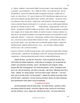 203

as figuras mudaram vimos muitas cidade do nosso tempo e mais antiga ainda . chegou
a um ponto que conseguimos ver a cidade de itabira com o pico do cauê que era
inconfundível . através dos botões de pedras conseguimos localizar a cidade mais ou
menos no início do séc 20 mais ou menos em 1910 identificamos algumas ruas que
eram novas, algumas casa que ainda existem até hoje . pelo aspecto    do que nós vimos ,
era realmente o início do século:> amigo leitor neste momento vocês devem imaginar
como os meninos ficaram ansioso para ver os seus pais , sus casa enfim aquele ambiente
que lhes era familiar no ano de 1991        “ todos queriam porque queriam mexer nos
painéis até aparecer a cidade de itabira na sua época . então começou aparecer na parede
uma imagem da rua dagua santa e depois de esperar um pouco começou aparecer no
meio da rua uma porção de meninos com roupas de escoteiro e com mouchilas na costa .
então todos falaram :- “ somos nós “ e procuraram certificar bem se tinha um cachorro
sim, , sim estava lá ele ao lado do lobato à frente de todos :. nós ficamos sem saber o
que era tudo aquilo . e em que tempo estava se passando aquelas imagens . porque nós
desfilamos pela cidade de itabira diversas vezes . por esta razão achamos melhor
chamar vocês e dar a notícia do achado :.

estavam os meninos reunidos na porta da casa onde encontraram aquele objeto estranho.
a tribo de indio , andavam de um lado para o outro sem encontrar nada interesante e já
começavam a voltar para passar pelo portal e deixar a cidade definitivamente .

     depois de ficar ali mais de meia hora . viram as pessoas da tribo que
tinha saido da cidade misteriosa . então eles só conseguia ver as pessoas da
cidade que pareciam inviziveis . isto é , não falavam com ninguem. talvez
porque eles não conseguissem ver nenhuma pessoa . rufino conseguiu notar
que o sol não se escondia . era claro o dia todo , não havia diferença ente dia e
noite , apesar do tempo passar como em todo o lugar disse ele :- “ por que
será que o sol não anda ? só fica parado ? - depois de verificar que toda a tribo
já tinha saido , resolveram os dez meninos entrarem dentro da casa misteriosa
para aprenderem mais sobre o que foi explicado.
                                       A máquina do tempo
     já havia passado mais de duas horas , do nosso tempo , quando o rufino
que estava diante do painel , encontrou alguma coisa escrito em uma lingua
que ele conhecia : era a lingua dos africanos do norte . era uma mistura de


                                                                                          203
                                  EM BUSCA DA CAVERNA.
 