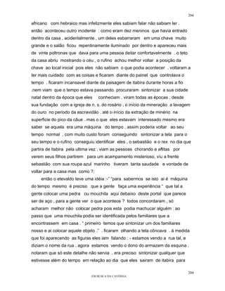 204

africano com hebraico mas infelizmente eles sabiam falar não sabiam ler .
então aconteceu outro incidente : como eram dez meninos que havia entrado
dentro da casa , acidentalmente , um deles esbarraram em uma chave muito
grande e o salão ficou repentinamente iluminado por dentro e apareceu mais
de vinte poltronas que dava para uma pessoa deitar confortavelmente . o teto
da casa abriu mostrando o céu , o rufino achou melhor voltar a posição da
chave ao local inicial pois eles não sabiam o que podia acontecer . voltaram a
ter mais cuidado com as coisas e ficaram diante do painel que controlava o
tempo . ficaram incansavel diante da paisagem de itabira durante horas a fio
.nem viam que o tempo estava passando. procuraram sintonizar a sua cidade
natal dentro da época que eles   conheciam . viram todas as épocas . desde
sua fundação com a igreja de n. s. do rosário , o início da mineração a lavagem
do ouro no periodo da escravidão . até o início da extração de minério na
superficie do pico da câue . mas o que eles estavam interessado mesmo era
saber se aquela era uma máquina do tempo . assim poderia voltar ao seu
tempo normal , com muito custo foram conseguindo sintonizar a tela para o
seu tempo e o rufino conseguiu identificar eles , o sebastião e o rex no dia que
partira de itabira pela ultima vez . viam as pessoas chorando e aflitas por
verem seus filhos partirem para um acampamento misterioso, víu a frente
sebastião com sua roupa azul marinho tiveram tanta saudade e vontade de
voltar para a casa mas como ?.
    então o etevaldo teve uma idéia :-” “para sabermos se isto ai é máquina
do tempo mesmo é preciso que a gente faça uma experiência “ que tal a
gente colocar uma pedra ou mouchila aqui debaixo deste portal que parece
ser de aço , para a gente ver o que acontece ? todos concordaram , só
acharam melhor não colocar pedra pois esta podia machucar alguém : ao
passo que uma mouchila podia ser identificada pelos familiares que a
encontrassem em casa . “ primeiro temos que sintonizar um dos familiares
nosso e ai colocar aquele objeto .” . ficaram olhando a tela côncava . à medida
que foi aparecendo as figuras eles iam falando : - estamos vendo a rua tal, e
diziam o nome da rua . agora estamos vendo o dono do armazem da esquina .
notaram que só este detalhe não servia . era preciso sintonizar qualquer que
estivesse além do tempo em relação ao dia que eles sairam de itabira para

                                                                                204
                              EM BUSCA DA CAVERNA.
 