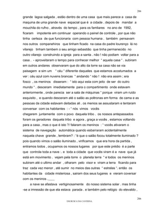 206

grande lagoa salgada , estão dentro de uma casa que mais parece a casa de
maquina de uma grande nave espacial que é a cidade . depois de mandar a
mouchila do rufno , através do tempo , para os famliares no ano de 1992,
ficaram   impotente em continuar operando o painel de controle , por que não
tinha certeza de que funcionaria com pessoa humana . também pensavam
nos outros companehiros que tinham ficado na casa do padre lourenço lá no
vilarejo tinham tambem o seu amigo sebastião que tinha permanecido no
outro vilarejo construindo a igreja para a santa . não ! não podiam voltar para a
casa . - aproveitaram o tempo para conhecer melhor “ aquela casa “ . subiram
em outros andares observaram que do alto da torre sa casa não se via
paisagem e sim um     “ céu “ diferente daqueles que estamos acostumados a
ver : céu azul com nuvens brancas “ andando “ não ! não era assim ; era
fosco , os meninos disseram : “ isto aqui esta com jeito de ser do outro
mundo “ . desceram imediatamente para o compartimento onde estavam
anteriormente , onde parecia ser a sala de máquinas “ porque viram um ruido
esquisito , e quando desceram até o salão as poltronas em forma de cama e as
pessoas da cidade estavam deitadas ali . os menios se assustaram e tentaram
conversar com os habitantes : - “ nós vimos vocês
chegarem juntamente com o povo daquela tribo . os nossos antepassados
foram os geradores daquela tribo e agora , graça a vocês , estamos voltando
para a casa , mas o que é isto ?/ falaram os meninos : “ vocês ativaram o
sistema de navegação automática quando esbarraram acidentalmente
naquela chave grande , lembram? : “é que o salão focou totalmente iluminado ?
pois quando vimos o salão iluminado , virificamos que era hora da partida ,
entramos todos , ocupamos os nossos lugares por que este prédio é a parte
que controla toda a nave :. e toda a cidade que vocês viram é a nave que já
está em movimento . vejam pela torre o planeta terra “ e todos os meninos
subiram até o ultimo andar , olharam pelo visor e viram a terra ficando para
traz cada vez menor , até sumir no meios das outras “ estrelas “. então os
habitantes da cidade misteriosa , sairam dos seus lugares e vieram coversar
com os meninos .
     a nave se afastava vertiginosamente do nosso sistema solar . mas tinha
-se a imressão de que ela estava parada . e também pelo relógio do etevaldo ,

                                                                               206
                              EM BUSCA DA CAVERNA.
 