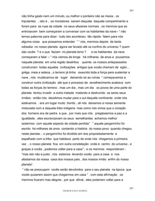 207

não tinha gasto nem um minuto, ou melhor o ponteiro não se mexia . os
tripulantes , isto é , os moradores sairam daquele daquele compartimento e
foram para as ruas da cidade no seus afazeres normais . os meninos que es
entrosavam bem começaram a conversar com os habitantes da nave:- “ não
temos palavras para dizer : tudo isto aconteceu tão rápido falem para nós
alguma coisa que possamos entender “ “ nós, meninos depois de tanta
odisséia no nosso planeta agora ser levado até os confins do universo ? quem
são vocês ? e o que faziam no planeta terra ?        e os habitantes da nave
começaram a falar :- “ nós viemos de longe há milhares de anos e pousamos
naquele planeta em uma região desértica      quente. os nossos antepassados
construiram todas aquelas civilizações antigas que vocês chamam de egito ,
gréga, maia e asteca , o terreno já tinha exaurido toda a força para sustentar a
nave , nós mudávamos de lugar deixando só as ruinas “ começavamos a
construir outra civilização até que o processo de esvelhecimento acabava com
todas as forças do terreno . mas um dia , mas um dia os povos de uma parte do
planeta tentou invadir a outra metade matando e destruindo os seres seus
irmãos : então nós decidimos mudar para o sul daquele continente onde nós
estávamos . era um lugar muito bonito , ali nós deixamos a nossa semente
misturada com a daquela tribo indigena mas como nós vimos que o coração
dos homens era de pedra e que , por mais que nós pregássemos a paz e a
igualdade , eles escravizavam os seus semelhantes achamos melhor
isolarmos com aquele aspecto de cidade perdida” “ aquele pergaminho foi
escrito há milhares de anos contando a história do nosso povo quando chegou
neste planeta :. o pergaminho foi dividido em dos propositadamente e
espalhado com a tribo que habitava perto de onde nós chegamos a primeira
vez . o nosso planeta fica em outra constelação onde é centro do universo:. e
graças a vocês , podemos voltar para a casa’’:. e os meninos responderam :
“mas isto não e justo , nós estamos levando vocês para a casa e nos
afastamos da nossa casa dos nossos pais , dos nossos irmão enfim do nosso
planeta”.
“ não se preocupem vocês serão devolvidos para o seu planeta na época que
vocês quiserem assim que chegarmos em casa “ . com esta afirmação os
meninos ficaram mas alegres . por que afinal , eles poderiam voltar para a

                                                                               207
                              EM BUSCA DA CAVERNA.
 