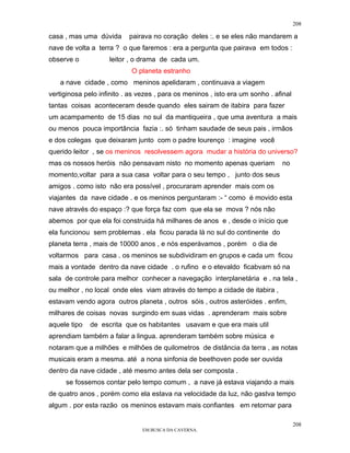 208

casa , mas uma dúvida      pairava no coração deles :. e se eles não mandarem a
nave de volta a terra ? o que faremos : era a pergunta que pairava em todos :
observe o           leitor , o drama de cada um.
                            O planeta estranho
   a nave cidade , como meninos apelidaram , continuava a viagem
vertiginosa pelo infinito . as vezes , para os meninos , isto era um sonho . afinal
tantas coisas aconteceram desde quando eles sairam de itabira para fazer
um acampamento de 15 dias no sul da mantiqueira , que uma aventura a mais
ou menos pouca importância fazia :. só tinham saudade de seus pais , irmãos
e dos colegas que deixaram junto com o padre lourenço : imagine você
querido leitor , se os meninos resolvessem agora mudar a história do universo?
mas os nossos heróis não pensavam nisto no momento apenas queriam              no
momento,voltar para a sua casa voltar para o seu tempo , junto dos seus
amigos . como isto não era possível , procuraram aprender mais com os
viajantes da nave cidade . e os meninos perguntaram :- “ como é movido esta
nave através do espaço :? que força faz com que ela se mova ? nós não
abemos por que ela foi construida há milhares de anos e , desde o início que
ela funcionou sem problemas . ela ficou parada lá no sul do continente do
planeta terra , mais de 10000 anos , e nós esperávamos , porém o dia de
voltarmos para casa . os meninos se subdividiram en grupos e cada um ficou
mais a vontade dentro da nave cidade . o rufino e o etevaldo ficabvam só na
sala de controle para melhor conhecer a navegação interplanetária e . na tela ,
ou melhor , no local onde eles viam através do tempo a cidade de itabira ,
estavam vendo agora outros planeta , outros sóis , outros asteróides . enfim,
milhares de coisas novas surgindo em suas vidas . aprenderam mais sobre
aquele tipo   de escrita que os habitantes usavam e que era mais util
aprendiam também a falar a lingua. aprenderam também sobre música e
notaram que a milhões e milhões de quilometros de distância da terra , as notas
musicais eram a mesma. até a nona sinfonia de beethoven pode ser ouvida
dentro da nave cidade , até mesmo antes dela ser composta .
     se fossemos contar pelo tempo comum , a nave já estava viajando a mais
de quatro anos , porém como ela estava na velocidade da luz, não gastva tempo
algum . por esta razão os meninos estavam mais confiantes em retornar para

                                                                                      208
                                EM BUSCA DA CAVERNA.
 