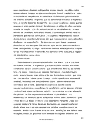 209

casa , depois que deixasse os tripulantes em seu planeta , etevaldo e rufino
notaram alguma imagem na tela e um aviso para diminuir a velocidade . todos
se acomodaram nas poltronas e a velocidade foi diminiundo gradativamente
até entrar na atmosfera do planeta que era bem menos densa qua a do planeta
terra . a nave foi descendo devagarinho . até pousar no planeta . desde quando
apareceu o aviso que iam diminuir de velocidade , o relógio do rufino começou
a mudar de posição . pois não estávamos mais na velocidade da luz . a nave
desceu em um terreno muito amplo e vasto . a comunicação entre a nave e o
planeta era por meio de son musical . os viajantes interplanetários ficaram
dentro da nave durente muito tempo até que reacostumarem com a atmosfera
do planeta : os nossos heróis       foi oferecido um outro tipo de roupa para
desembarcar uma vez que a dele estavam sujas e rotas . eram roupas de cor
cinza bem apertado no corpo . nenhum dos meninos estava gostando daquele
tipo de roupa.ficavam só reclamando, mas como não tinha outro jeito, o negócio
era se adaptar ao planeta estrano
  ao planeta estrano

     desembarcaram, que sensação estranha, que leveza . que ar que entra
nos nossos pulmões . e as pessoas que vivem aqui são também extranhas
semelhantes os que vieram na nave que encontramos lá no sul do planeta
terra , na cidade misteriosa . as pessoas falam pouco , mas trabalhavam
muito . a comunicação mais efetiva entre eles é através de mímica , que pode
ser com as mãos , pés ou partes do corpo . assim quando uma pessoa está
andando , de acordo com o movimento do corpo , demonstrava que ela
conversava com a outra . podemos observar que o planeta não era
superpovoado como no nosso tempo no planeta terra . vimos ppoucas crianças
, o númedro de jovens também era reduzido . encontramos um povo altamente
disciplinado . os dias se passavam semelhante no planeta terra . um
determinado sol levantava-se no horizonte de manhã cedo “ caminhava “ para
o meio do céu , e depois declinava para esconder no horizonte ,. todo este
percurso gastava 12 horas do relógio do etevaldo . as pessoa trabalhavam
desde a hora que o sol saia e paravam de trabalhar quando o mesmo se
escondia . a noite todos ficavam em suas casa . as refeições era todas a base
de vegetal, cereal . as proteinas eram retiradas dos vegetais existentes em

                                                                                209
                                EM BUSCA DA CAVERNA.
 