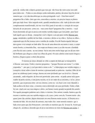 21

perto de minha mãe e depois gostaria que meu pai não fosse tão ruim como tem sido
para todos nós. - Todos os seus desejos serão realizados, porém, devemos faze-los de tal
maneira que o rei não descubra que eu estou protegendo você. - Esta bom assim?
perguntou-lhe a fada- claro que sim, concordou o menino. era preciso traçar os planos
para que tudo fosse feito naquela noite. quando amanhecesse o dia tudo já deveria estar
completamente transformado, ele iria viver feliz junto d sua mãe e o coração de seu pai
deixaria de ser perverso como era. - mas como fazer? perguntou-lhe o menino.—você
ficará dormindo até que eu possa com minha varinha mágica que tem poder para fazer
tudo aquilo que eu deseje , transportar você e depois a seu pai para minha floresta sem
nome. atendendo o pedido da boa fada, o menino e deitou se no chão e fechou os olhos ,
esperando que ela lhe tocasse com a varinha de condão. Era tão bonita aquela fada que
dava gosto viver sempre ao lado dela. Ela era de uma altura de um metro e meio, o corpo
muito bonito, a cinturinha fina, sua roupa era branca como a cor das nuvens e bordada
com fios de ouro e prata. na sua cintura havia um cinto muito largo que era de um ouro
tão brilhante que chegava a doer nos olhos da gente. Os seus cabelos eram muito longos e
bonitos, chegava quase a altura das pernas.

            O menino já estava deitado no chão a espera da fada que ia transportá-lo
à floresta sem nome. Então o menino perguntou : “porque floresta sem nome ? e a fada
respondeu “ - por que é você que dará o nome a ela .”. a fada pegou sua varinha mágica e
começou a tocar sobre a testa do menino e pronunciando as palavras:- menino, filho de rei
preso no calabouço junto comigo, durma um sono profundo que vou levá-lo a floresta
encantada , onde ninguém de fora tem permissão para entrar . só pode entrar nela quem
souber da porta secreta, e esta porta secreta, só eu sei onde ela se encontra, e só eu posso
permitir, que as pessoas entre em seu interior, como eu vou fazer com você. Quando a
fada acabava de dizer estas , o menino estava dormindo um sono profundo. Então a fada
fez um sinal com sua vara mágica e abriu um buraco muito grande na parede do castelo.
Por aquela passagem puderam sair a fada e o menino. Eles saíram voando, bastava que ela
tocasse o menino com sua varinha mágica e ele voava junto com ela. Voaram muito alto,
quase junto das estrelas. depois desceram em uma floresta muito escura. A floresta era a
morada da fada. Ali era cheio de animais, mas todos eles eram animais mansos que a
fada criava para que eles brincassem com todos os meninos que ela levasse lá. Assim que
chegou lá , acordou-o dizendo que ele já se encontrava no meio da floresta sem nome, e


                                                                                               21
                                   EM BUSCA DA CAVERNA.
 